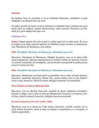 Irmosul:
Să lăudăm, bine să cuvântăm şi să ne închinăm Domnului, cântându-I şi prea
înălţându-L pe Dânsul întru toţi vecii.
În cuptor coconii lui Israil ca într-o topitoare cu podoaba bunei credinţe mai curat
decât aurul au strălucit, grăind: Binecuvântaţi, toate lucrurile Domnului, pe Do-
mnul şi-L prea înălţaţi întru toţi vecii.
Cântarea a 9-a
Irmos: Chipul naşterii tale celei curate l-a arătat rugul cel ce ardea nears. Şi acum
te rugăm ca să stingi cuptorul ispitelor cel sălbăticit asupra noastră, ca neîncetat pe
tine, Născătoare de Dumnezeu, să te mărim.
Stih: Preasfântă Născătoare de Dumnezeu, mântuieşte-ne pe noi.
Bucură-te, Născătoare de Dumnezeu, Stăpână; bucură-te, ceea ce ai născut înăl-
ţimea înţelepciunii, adică pe înţelepciunea şi Cuvântul Tatălui ceî ipostatic; bucură-
te, noianul cunoştinţei cel nemărginit, care de bucurie nemoştenită învredniceşti pe
cei ce te cinstesc pe tine.
Stih: Preasfântă Născătoare de Dumnezeu, mântuieşte-ne pe noi.
Bucură-te, rânduneaua cea binevestită şi porumbiţa care ai adus în lume alinarea;
bucură-te, neîntinată; bucură-te, floarea firii, munte netăiat, ceea ce eşti Împără-
teasă a toate; bucură-te, Maică Fecioară, nădejdea oamenilor cea neruşinată.
Slavă Tatălui şi Fiului şi Sfântului Duh.
Bucură-te, crin cu adevărat binevestit, trandafir de daruri mântuitor noroadelor;
bucură-te, fulger, care ai adus în lume pe Mărgăritarul; bucură-te, covârşirea a toa-
tă firea, cămară cerească; bucură-te, nădejdea mea cea neruşinată.
Şi acum şi pururea şi în vecii vecilor. Amin.
Bucură-te, ceea ce ai născut pe Viaţa tuturor; bucură-te, cinstită, muntele cel cu
totul umbrit; bucură-te, temei şi stare şi mişcare a mucenicilor şi a cuvioşilor, şi
întărirea apostolilor.
 
