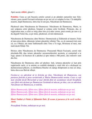 Apoi aceste stihiri, glasul 1:
Podobie: Ceea ce eşti bucuria cetelor cereşti şi pe pământ oamenilor tare folo-
sitoare, prea curată Fecioară miluieşte-ne pe noi cei ce scăpăm la tine. Că nădejdile
noastre, după Dumnezeu, întru tine le-am pus, Născătoare de Dumnezeu.
Păcătosul către Născătoarea de Dumnezeu: Născătoare de Dumnezeu, Marie, tu
eşti scăparea celor păcătoşi, limanul şi cetatea celor învăluiţi. Primeşte, dar, şi
rugăciunea mea, a celui ce strig către tine şi-ţi aduc cerere, prea curată, pe care o şi
du degrab Fiului tău, ca pe mine, păcătosul, să mă mântuiască.
Născătoarea de Dumnezeu către Hristos: Dumnezeule şi Ziditorule al tuturor, Fiule
al meu prea dulce, dăruieşte iertare păcatelor robului Tău, ca să cunoască toţi cum
că, ca o Maică, am mare îndrăzneală către Tine a Te ruga, Hristoase al meu, mai
mult decât Sfinţii Tăi.
Hristos către Născătoarea de Dumnezeu: Preacurată Maică Fecioară, cererii tale
plecându-Mă, dau iertare păcatelor necunoscătorului acestuia, şi contenind a te
ruga, spune-i să înceteze de a păcătui şi spre mânie a Mă porni, căci milostiv sunt
din fire.
Născătoarea de Dumnezeu către cel păcătos: Iată, iertarea păcatelor ai luat prin
rugăciunile mele, şi ia aminte ca cealaltă rămăşiţă a vieţii tale să o săvârşeşti cu
dumnezeiască plăcere, ca desfătarea Raiului să câştigi dimpreună cu toţi cei aleşi,
întru slava cea fără de sfârşit.
Cuvine-se cu adevărat să te fericim pe tine, Născătoare de Dumnezeu, cea
pururea fericită şi prea nevinovată şi Maica Dumnezeului nostru. Ceea ce eşti
mai cinstită decât Heruvimii şi mai slăvită fără de asemănare decât Serafimii,
care fără stri-căciune pe Dumnezeu Cuvântul ai născut, pe tine, cea cu adevărat
Născătoare de Dumnezeu, te mărim.
Sfinte Dumnezeule, Sfinte tare, Sfinte fără de moarte, miluieşte-ne pe noi.
Sfinte Dumnezeule, Sfinte tare, Sfinte fără de moarte, miluieşte-ne pe noi.
Sfinte Dumnezeule, Sfinte tare, Sfinte fără de moarte, miluieşte-ne pe noi.
Slavă Tatălui şi Fiului şi Sfântului Duh. Şi acum şi pururea şi în vecii vecilor.
Amin.
Preasfântă Treime, miluieşte-ne pe noi;
 