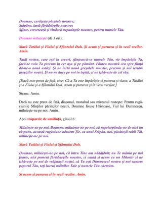 Doamne, curăţeşte păcatele noastre;
Stăpâne, iartă fărădelegile noastre;
Sfinte, cercetează şi vindecă neputinţele noastre, pentru numele Tău.
Doamne miluieşte (de 3 ori),
Slavă Tatălui şi Fiului şi Sfântului Duh. Şi acum şi pururea şi în vecii vecilor.
Amin.
Tatăl nostru, care eşti în ceruri, sfinţească-se numele Tău, vie împărăţia Ta,
facă-se voia Ta precum în cer aşa şi pe pământ. Pâinea noastră cea spre fiinţă
dă-ne-o nouă astăzi. Şi ne iartă nouă greşalele noastre, precum şi noi iertăm
greşiţilor noştri. Şi nu ne duce pe noi în ispită, ci ne izbăveşte de cel rău.
[Dacă este preot de faţă, zice: Că a Ta este împărăţia şi puterea şi slava, a Tatălui
şi a Fiului şi a Sfântului Duh, acum şi pururea şi în vecii vecilor.]
Strana: Amin.
Dacă nu este preot de faţă, diaconul, monahul sau mireanul rosteşte: Pentru rugă-
ciunile Sfinţilor părinţilor noştri, Doamne Iisuse Hristoase, Fiul lui Dumnezeu,
miluieşte-ne pe noi. Amin.
Apoi troparele de umilinţă, glasul 6:
Miluieşte-ne pe noi, Doamne, miluieşte-ne pe noi, că nepricepându-ne de nici un
răspuns, această rugăciune aducem Ţie, ca unui Stăpân, noi, păcătoşii robii Tăi,
miluieşte-ne pe noi.
Slavă Tatălui şi Fiului şi Sfântului Duh.
Doamne, miluieşte-ne pe noi, că întru Tine am nădăjduit; nu Te mânia pe noi
foarte, nici pomeni fărădelegile noastre, ci caută şi acum ca un Milostiv şi ne
izbăveşte pe noi de vrăjmaşii noştri, că Tu eşti Dumnezeul nostru şi noi suntem
poporul Tău, toţi lucrul mâinilor Tale şi numele Tău chemăm.
Şi acum şi pururea şi în vecii vecilor. Amin.
 