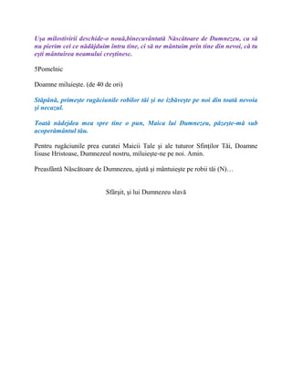 Uşa milostivirii deschide-o nouă,binecuvântată Născătoare de Dumnezeu, ca să
nu pierim cei ce nădăjduim întru tine, ci să ne mântuim prin tine din nevoi, că tu
eşti mântuirea neamului creştinesc.
5Pomelnic
Doamne miluieşte. (de 40 de ori)
Stăpână, primeşte rugăciunile robilor tăi şi ne izbăveşte pe noi din toată nevoia
şi necazul.
Toată nădejdea mea spre tine o pun, Maica lui Dumnezeu, păzeşte-mă sub
acoperământul tău.
Pentru rugăciunile prea curatei Maicii Tale şi ale tuturor Sfinţilor Tăi, Doamne
Iisuse Hristoase, Dumnezeul nostru, miluieşte-ne pe noi. Amin.
Preasfântă Născătoare de Dumnezeu, ajută şi mântuieşte pe robii tăi (N)…
Sfârşit, şi lui Dumnezeu slavă
 