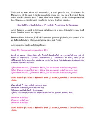 Niciodată nu vom tăcea noi, nevrednicii, a vesti puterile tale, Născătoare de
Dumnezeu. Că de nu ai fi stat tu rugându-te pentru noi, cine ne-ar fi izbăvit dintru
atâtea nevoi? Sau cine ne-ar fi păzit până acum slobozi? Nu ne vom depărta de la
tine, Stăpână, că tu mântuieşti pe robii tăi pururea din toate nevoile.
Cinstitul Paraclis al doilea al Preasfintei Născătoare de Dumnezeu
Acest Paraclis se cântă la întristare sufletească şi la orice întâmplare grea, fiind
foarte folositor pentru tot creştinul
Doamne Iisuse Hristoase, Fiul lui Dumnezeu, pentru rugăciunile prea curatei Mai-
cii Tale şi ale tuturor Sfinţilor, miluieşte-ne pe noi. Amin.
Apoi se rostesc rugãciunile începãtoare:
Slavă Ţie, Dumnezeul nostru, Slavă Ţie !
Împărate ceresc, Mângâietorule, Duhul Adevărului, care pretutindenea eşti, şi
toate le împlineşti, Vistierul bunătăţilor şi Dătătorule de viaţă, vino şi te
sălăşluieşte întru noi, şi ne curăţeşte pe noi de toată intinăciunea, şi mântuieşte,
Bunule, sufletele noastre.
Sfinte Dumnezeule, Sfinte tare, Sfinte fără de moarte, miluieşte-ne pe noi.
Sfinte Dumnezeule, Sfinte tare, Sfinte fără de moarte, miluieşte-ne pe noi.
Sfinte Dumnezeule, Sfinte tare, Sfinte fără de moarte, miluieşte-ne pe noi.
Slavă Tatălui şi Fiului şi Sfântului Duh. Şi acum şi pururea şi în vecii vecilor.
Amin.
Preasfântă Treime, miluieşte-ne pe noi;
Doamne, curăţeşte păcatele noastre;
Stăpâne, iartă fărădelegile noastre;
Sfinte, cercetează şi vindecă neputinţele noastre, pentru numele Tău.
Doamne, miluieşte !
Doamne, miluieşte !
Doamne, miluieşte !
Slavă Tatălui şi Fiului şi Sfântului Duh. Şi acum şi pururea şi în vecii vecilor.
Amin.
 