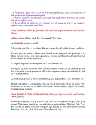 10. Învaţă-mă să fac voia Ta, că Tu eşti Dumnezeul meu. Duhul Tău cel bun să
mă povăţuiască la pământul dreptăţii.
11. Pentru numele Tău, Doamne, dăruieşte-mi viaţă. Întru dreptatea Ta scoate
din necaz sufletul meu.
12. Fă bunătate de stârpeşte pe vrăjmaşii mei şi pierde pe toţi cei ce necăjesc
sufletul meu, că eu sunt robul Tău.
Slavă Tatălui şi Fiului şi Sfântului Duh. Şi acum şi pururea şi în vecii vecilor.
Amin.
Aliluia, aliluia, aliluia, slavă Ţie, Dumnezeule! (de 3 ori).
Apoi stihirile acestea, glasul 8:
Sfinţit-a locaşul Său cel prea înalt; Dumnezeu este în mijlocul ei şi nu se va clătina.
Ceea ce eşti mai cinstită, Maică prea lăudată, nu ne pricepem noi, păcătoşii, a te
lăuda cum se cuvine, însă nepricepându-ne, strigăm ţie: Bucură-te, Maica Soarelui
Celui neapus, a Ziditorului tuturor!
Şi va pofti împăratul frumuseţea ta, că El este Domnul tău.
Ne rugăm ţie, ceea ce eşti cu totul lăudată, Stăpână a lumii, să ne izbăveşti pe noi
din primejdiile noastre, precum ai izbăvit din surparea casei pe pruncul femeii celei
ce te cinstea pe tine.
Ascultă, fiică, şi vezi, şi pleacă urechea ta, şi uită poporul tău şi casa părintelui tău.
Roagă pe Fiul tău şi Dumnezeul nostru, pe care L-ai născut neştiind de nuntă. Pen-
tru o taină ca aceasta, ce s-a săvârşit întru tine, minunându-ne, strigăm: Bucură-te,
Maică pururea fecioară!
Slavă Tatălui şi Fiului şi Sfântului Duh. Şi acum şi pururea şi în vecii vecilor.
Amin. glasul 5
Pe Unul din Treime, care S-a născut din Tatăl mai înainte de veci, pe Acela L-ai
născut, Maică prea lăudată, cu nespusă minune, prin umbrirea Sfântului Duh. Pen-
tru aceasta, cu glasul lui Gavriil strigăm ţie: Bucură-te, prin care răsare bucuria;
bucură-te, prin care piere blestemul, Domnul este cu tine.
 