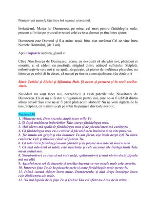 Pomeni-voi numele tău întru tot neamul şi neamul.
Înviază-mă, Maica lui Dumnezeu, pe mine, cel mort pentru fărădelegile mele,
precum ai înviat pe pruncul evreicei celei ce te-a chemat pe tine întru ajutor.
Dumnezeu este Domnul şi S-a arătat nouă, bine este cuvântat Cel ce vine întru
Numele Domnului, (de 3 ori)
Apoi troparele acestea, glasul 4:
Către Născătoarea de Dumnezeu, acum, cu nevoinţă să alergăm noi, păcătoşii şi
smeriţii, şi să cădem cu pocăinţă, strigând dintru adâncul sufletului: Stăpână,
milostiveşte-te spre noi şi ne ajută; sârguieşte, că pierim de mulţimea păcatelor; nu
întoarce pe robii tăi în deşert, că numai pe tine te avem ajutătoare. (de două ori)
Slavă Tatălui şi Fiului şi Sfântului Duh. Şi acum şi pururea şi în vecii vecilor.
Amin.
Niciodată nu vom tăcea noi, nevrednicii, a vesti puterile tale, Născătoare de
Dumnezeu. Că de nu ai fi stat tu rugându-te pentru noi, cine ne-ar fi izbăvit dintru
atâtea nevoi? Sau cine ne-ar fi păzit până acum slobozi? Nu ne vom depărta de la
tine, Stăpână, că tu mântuieşti pe robii tăi pururea din toate nevoile.
Psalmul 50
1. Miluieşte-mă, Dumnezeule, după mare mila Ta
2. Şi după mulţimea îndurărilor Tale, şterge fărădelegea mea.
3. Mai vârtos mă spală de fărădelegea mea şi de păcatul meu mă curăţeşte.
4. Că fărădelegea mea eu o cunosc şi păcatul meu înaintea mea este pururea.
5. Ţie unuia am greşit şi rău înaintea Ta am făcut, aşa încât drept eşti Tu întru
cuvintele Tale şi biruitor când vei judeca Tu.
6. Că iată întru fărădelegi m-am zămislit şi în păcate m-a născut maica mea.
7. Că iată adevărul ai iubit; cele nearătate şi cele ascunse ale înţelepciunii Tale
mi-ai arătat mie.
8. Stropi-mă-vei cu isop şi mă voi curăţi; spăla-mă-vei şi mai vârtos decât zăpada
mă voi albi.
9. Auzului meu vei da bucurie şi veselie; bucura-se-vor oasele mele cele smerite.
10. Întoarce faţa Ta de la păcatele mele şi toate fărădelegile mele şterge-le.
11. Inimă curată zideşte întru mine, Dumnezeule, şi duh drept înnoieşte întru
cele dinlăuntru ale mele.
12. Nu mă lepăda de la faţa Ta şi Duhul Tău cel sfânt nu-l lua de la mine.
 