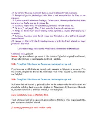 13. Dă-mi mie bucuria mântuirii Tale şi cu duh stăpânitor mă întăreşte.
14. Învăţa-voi pe cei fărădelege căile Tale şi cei necredincioşi la Tine se vor
întoarce.
15. Izbăveşte-mă de vărsarea de sânge, Dumnezeule, Dumnezeul mântuirii mele;
bucura-se-va limba mea de dreptatea Ta.
16. Doamne, buzele mele vei deschide şi gura mea va vesti lauda Ta.
17. Că de ai fi voit jertfă, Ţi-aş fi dat; arderile de tot nu le vei binevoi.
18. Jertfa lui Dumnezeu: duhul umilit; inima înfrântă şi smerită Dumnezeu nu o
va urgisi.
19. Fă bine, Doamne, întru bună voirea Ta, Sionului şi să se zidească zidurile
Ierusalimului.
20. Atunci vei binevoi jertfa dreptăţii, prinosul şi arderile de tot; atunci vor pune
pe altarul Tău viţei.
Canonul de rugăciune către Preasfânta Născătoare de Dumnezeu
Cântarea întâi, glasul 8
Irmos: Apa trecând-o ca pe uscat şi din răutatea Egiptului scăpând israiliteanul,
striga: Izbăvitorului şi Dumnezeului nostru să-I cântăm.
Stih: Preasfântă Născătoare de Dumnezeu, mântuieşte-ne pe noi.
Pe moartea ce se sălbăticise de demult, prin naşterea ta, Stăpână, ai surpat-o. Pen-
tru aceasta, strigăm ţie: Bucură-te, mântuirea celor robiţi; bucură-te, înnoirea tutu-
ror, Stăpână.
Stih: Preasfântă Născătoare de Dumnezeu, mântuieşte-ne pe noi.
Noi întru tine ne lăudăm şi prin mijlocirea ta din cursele cele de multe feluri ale
diavolului scăpăm. Pentru aceasta, strigăm ţie, Născătoare de Dumnezeu: Bucură-
te, căderea diavolilor şi întărirea noastră, a credincioşilor!
Slavă Tatălui şi Fiului şi Sfântului Duh.
Tatăl a binevoit şi Fiul S-a pogorât, prin umbrirea Sfântului Duh, în pântecele tău,
prea nevinovată Stăpână a lumii.
Şi acum şi pururea şi în vecii vecilor. Amin.
 