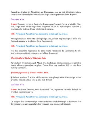 Bucură-te, strigăm ţie, Născătoare de Dumnezeu, ceea ce eşti folositoare tuturor
celor ce sunt în nevoi şi tuturor celor ce scapă sub acoperământul tău, Stăpână.
Cântarea a 3-a
Irmos: Doamne, cel ce ai făcut cele de deasupra Crugului Ceresc şi ai zidit Bise-
rica, Tu pe mine mă întăreşte întru dragostea Ta, că Tu eşti marginea doririlor şi
credincioşilor întărire, Unule Iubitorule de oameni.
Stih: Preasfântă Născătoare de Dumnezeu, mântuieşte-ne pe noi.
Moisi prorocul de demult te-a închipuit pe tine, zicând: rug însufleţit şi nears eşti,
Fecioară, ceea ce ai în pântece focul Dumnezeirii.
Stih: Preasfântă Născătoare de Dumnezeu, mântuieşte-ne pe noi.
Fiul tău, ascultând rugăciunea ta, prea curată Născătoare de Dumnezeu, Se mi-
lostiveşte spre sufletele noastre ca un iubitor de oameni.
Slavă Tatălui şi Fiului şi Sfântului Duh.
Pe Unul din Treime ai născut. Maică prea lăudată, cu nespusă minune, pe care L-a
lăudat adunarea pruncilor, strigând: Osana, bine este cuvântat Cel ce vine întru
numele Domnului.
Şi acum şi pururea şi în vecii vecilor. Amin.
Ştiindu-te pe tine a fi Maica lui Dumnezeu, ne rugăm ţie să ne izbăveşti pe noi de
greşalele noastre cele de voie şi cele fără de voie.
Cântarea a 4-a
Irmos: Auzit-am, Doamne, taina iconomiei Tale, înţeles-am lucrurile Tale şi am
proslăvit Dumnezeirea Ta.
Stih: Preasfântă Născătoare de Dumnezeu, mântuieşte-ne pe noi.
Cu strigare fără încetare striga către tine bolnavul cel slăbănogit în boala cea fără
de vindecare, pe care auzindu-l, l-ai vindecat, prea nevinovată Stăpână.
 