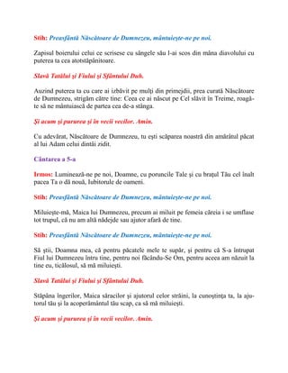 Stih: Preasfântă Născătoare de Dumnezeu, mântuieşte-ne pe noi.
Zapisul boierului celui ce scrisese cu sângele său l-ai scos din mâna diavolului cu
puterea ta cea atotstăpânitoare.
Slavă Tatălui şi Fiului şi Sfântului Duh.
Auzind puterea ta cu care ai izbăvit pe mulţi din primejdii, prea curată Născătoare
de Dumnezeu, strigăm către tine: Ceea ce ai născut pe Cel slăvit în Treime, roagă-
te să ne mântuiască de partea cea de-a stânga.
Şi acum şi pururea şi în vecii vecilor. Amin.
Cu adevărat, Născătoare de Dumnezeu, tu eşti scăparea noastră din amărâtul păcat
al lui Adam celui dintâi zidit.
Cântarea a 5-a
Irmos: Luminează-ne pe noi, Doamne, cu poruncile Tale şi cu braţul Tău cel înalt
pacea Ta o dă nouă, Iubitorule de oameni.
Stih: Preasfântă Născătoare de Dumnezeu, mântuieşte-ne pe noi.
Miluieşte-mă, Maica lui Dumnezeu, precum ai miluit pe femeia căreia i se umflase
tot trupul, că nu am altă nădejde sau ajutor afară de tine.
Stih: Preasfântă Născătoare de Dumnezeu, mântuieşte-ne pe noi.
Să ştii, Doamna mea, că pentru păcatele mele te supăr, şi pentru că S-a întrupat
Fiul lui Dumnezeu întru tine, pentru noi făcându-Se Om, pentru aceea am năzuit la
tine eu, ticălosul, să mă miluieşti.
Slavă Tatălui şi Fiului şi Sfântului Duh.
Stăpâna îngerilor, Maica săracilor şi ajutorul celor străini, la cunoştinţa ta, la aju-
torul tău şi la acoperământul tău scap, ca să mă miluieşti.
Şi acum şi pururea şi în vecii vecilor. Amin.
 