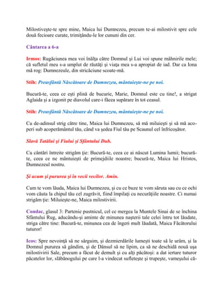 Milostiveşte-te spre mine, Maica lui Dumnezeu, precum te-ai milostivit spre cele
două fecioare curate, trimiţându-le lor cununi din cer.
Cântarea a 6-a
Irmos: Rugăciunea mea voi înălţa către Domnul şi Lui voi spune mâhnirile mele;
că sufletul meu s-a umplut de răutăţi şi viaţa mea s-a apropiat de iad. Dar ca Iona
mă rog: Dumnezeule, din stricăciune scoate-mă.
Stih: Preasfântă Născătoare de Dumnezeu, mântuieşte-ne pe noi.
Bucură-te, ceea ce eşti plină de bucurie, Marie, Domnul este cu tine!, a strigat
Aglaida şi a izgonit pe diavolul care-i făcea supărare în tot ceasul.
Stih: Preasfântă Născătoare de Dumnezeu, mântuieşte-ne pe noi.
Cu de-adinsul strig către tine, Maica lui Dumnezeu, să mă miluieşti şi să mă aco-
peri sub acoperământul tău, când va şedea Fiul tău pe Scaunul cel înfricoşător.
Slavă Tatălui şi Fiului şi Sfântului Duh.
Cu cântări întreite strigăm ţie: Bucură-te, ceea ce ai născut Lumina lumii; bucură-
te, ceea ce ne mântuieşti de primejdiile noastre; bucură-te, Maica lui Hristos,
Dumnezeul nostru.
Şi acum şi pururea şi în vecii vecilor. Amin.
Cum te vom lăuda, Maica lui Dumnezeu, şi cu ce buze te vom săruta sau cu ce ochi
vom căuta la chipul tău cel zugrăvit, fiind împilaţi cu necurăţiile noastre. Ci numai
strigăm ţie: Miluieşte-ne, Maica milostivirii.
Condac, glasul 3: Partenie pustnicul, cel ce mergea la Muntele Sinai de se închina
Sfântului Rug, aducându-şi aminte de minunea naşterii tale celei întru tot lăudate,
striga către tine: Bucură-te, minunea cea de îngeri mult lăudată, Maica Făcătorului
tuturor!
Icos: Spre nevoinţă să ne sârguim, şi dezmierdările lumeşti toate să le urâm, şi la
Domnul pururea să gândim, şi de Dânsul să ne lipim, ca să ne deschidă nouă uşa
milostivirii Sale, precum a făcut de demult şi cu alţi păcătoşi: a dat iertare tuturor
păcatelor lor, slăbănogului pe care l-a vindecat sufleteşte şi trupeşte, vameşului că-
 