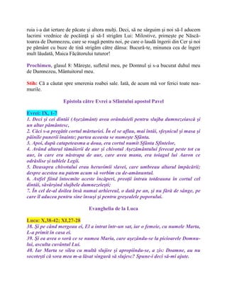 ruia i-a dat iertare de păcate şi altora mulţi. Deci, să ne sârguim şi noi să-I aducem
lacrimi vrednice de pocăinţă şi să-I strigăm Lui: Milostive, primeşte pe Născă-
toarea de Dumnezeu, care se roagă pentru noi, pe care o laudă îngerii din Cer şi noi
pe pământ cu buze de tină strigăm către dânsa: Bucură-te, minunea cea de îngeri
mult lăudată, Maica Făcătorului tuturor!
Prochimen, glasul 8: Măreşte, sufletul meu, pe Domnul şi s-a bucurat duhul meu
de Dumnezeu, Mântuitorul meu.
Stih: Că a căutat spre smerenia roabei sale. Iată, de acum mă vor ferici toate nea-
murile.
Epistola către Evrei a Sfântului apostol Pavel
Evrei: IX, 1-7
1. Deci şi cei dintâi (Aşezământ) avea orânduieli pentru slujba dumnezeiască şi
un altar pământesc,
2. Căci s-a pregătit cortul mărturiei. În el se aflau, mai întâi, sfeşnicul şi masa şi
pâinile punerii înainte; partea aceasta se numeşte Sfânta.
3. Apoi, după catapeteasma a doua, era cortul numit Sfânta Sfintelor,
4. Având altarul tămâierii de aur şi chivotul Aşezământului ferecat peste tot cu
aur, în care era năstrapa de aur, care avea mana, era toiagul lui Aaron ce
odrăslise şi tablele Legii.
5. Deasupra chivotului erau heruvimii slavei, care umbreau altarul împăcării;
despre acestea nu putem acum să vorbim cu de-amănuntul.
6. Astfel fiind întocmite aceste încăperi, preoţii intrau totdeauna în cortul cel
dintâi, săvârşind slujbele dumnezeieşti;
7. În cel de-al doilea însă numai arhiereul, o dată pe an, şi nu fără de sânge, pe
care îl aducea pentru sine însuşi şi pentru greşealele poporului.
Evanghelia de la Luca
Luca: X,38-42; XI,27-28
38. Şi pe când mergeau ei, El a intrat într-un sat, iar o femeie, cu numele Marta,
L-a primit în casa ei.
39. Şi ea avea o soră ce se numea Maria, care aşezându-se la picioarele Domnu-
lui, asculta cuvântul Lui.
40. Iar Marta se silea cu multă slujire şi apropiindu-se, a zis: Doamne, au nu
socoteşti că sora mea m-a lăsat singură să slujesc? Spune-i deci să-mi ajute.
 