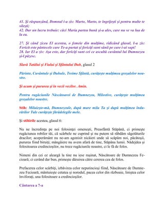 41. Şi răspunzând, Domnul i-a zis: Marto, Marto, te îngrijeşti şi pentru multe te
sileşti;
42. Dar un lucru trebuie: căci Maria partea bună şi-a ales, care nu se va lua de
la ea.
27. Şi când zicea El acestea, o femeie din mulţime, ridicând glasul, I-a zis:
Fericit este pântecele care Te-a purtat şi fericiţi sunt sânii pe care i-ai supt!
28. Iar El a zis: Aşa este, dar fericiţi sunt cei ce ascultă cuvântul lui Dumnezeu
şi-l păzesc.
Slavă Tatălui şi Fiului şi Sfântului Duh, glasul 2
Părinte, Cuvântule şi Duhule, Treime Sfântă, curăţeşte mulţimea greşalelor noa-
stre.
Şi acum şi pururea şi în vecii vecilor. Amin.
Pentru rugăciunile Născătoarei de Dumnezeu, Milostive, curăţeşte mulţimea
greşalelor noastre.
Stih: Miluieşte-mă, Dumnezeule, după mare mila Ta şi după mulţimea îndu-
rărilor Tale curăţeşte fărădelegile mele.
Şi stihirile acestea, glasul 6:
Nu ne încredinţa pe noi folosinţei omeneşti, Preasfântă Stăpână, ci primeşte
rugăciunea robilor tăi, că scârbele ne cuprind şi nu putem să răbdăm săgetăturile
dracilor; acoperământ nu ne-am agonisit nicăieri unde să scăpăm noi, păcătoşii,
pururea fiind biruiţi; mângâiere nu avem afară de tine, Stăpâna lumii. Nădejdea şi
folositoarea credincioşilor, nu trece rugăciunile noastre, ci le fă de folos.
Nimeni din cei ce aleargă la tine nu iese ruşinat, Născătoare de Dumnezeu Fe-
cioară; ci cerând dar bun, primeşte dăruirea către cererea cea de folos.
Prefacerea celor scârbiţi, izbăvirea celor neputincioşi fiind, Născătoare de Dumne-
zeu Fecioară, mântuieşte cetatea şi norodul, pacea celor din războaie, liniştea celor
înviforaţi, una folositoare a credincioşilor.
Cântarea a 7-a
 