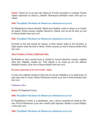 Irmos: Tinerii cei ce au mers din Iudeea în Vavilon oarecând, cu credinţa Treimii
văpaia cuptorului au călcat-o, cântând: Dumnezeul părinţilor noştri, bine eşti cu-
vântat.
Stih: Preasfântă Născătoare de Dumnezeu, mântuieşte-ne pe noi.
Pe Mângâietorul tuturor născând, Maică prea lăudată, curată ai rămas ca şi înainte
de naştere. Pentru aceasta, strigăm: Bucură-te, Maică, care nu ştii de mire; pe tine
te binecuvântăm întru toţi vecii.
Stih: Preasfântă Născătoare de Dumnezeu, mântuieşte-ne pe noi.
Fecioară ai fost mai înainte de naştere, şi întru naştere iarăşi ai fost fecioară, şi
după naştere iarăşi fecioară ai rămas. Pentru aceasta, pe tine te binecuvântăm întru
toţi vecii.
Slavă Tatălui şi Fiului şi Sfântului Duh.
Învăluindu-ne întru această lume şi căzând în noroiul păcatelor noastre, scăpând
către tine, Stăpână, strigăm ţie: Vino degrab şi ne scoate pe noi din adâncul
răutăţilor noastre, că pe tine te binecuvântăm întru toţi vecii.
Şi acum şi pururea şi în vecii vecilor. Amin.
La tine este scăparea noastră şi întru tine ne-am pus nădejdea; tu ne ajută nouă, că
poţi toate câte le voieşti, Maica Făcătorului tuturor şi pe tine te binecuvântăm întru
toţi vecii.
Cântarea a 8-a
Irmos: Pe Împăratul Ceresc…
Stih: Preasfântă Născătoare de Dumnezeu, mântuieşte-ne pe noi.
Pe Împărăteasa Cerului şi a pământului, care a născut neispitită de nuntă pe Hri-
stos, Fiul lui Dumnezeu, şi pe care o laudă oştile îngereşti, lăudaţi-o şi prea înălţaţi-
o întru toţi vecii.
Stih: Preasfântă Născătoare de Dumnezeu, mântuieşte-ne pe noi.
 