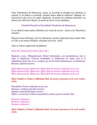 Către Născătoarea de Dumnezeu, acum, cu nevoinţă să alergăm noi, păcătoşii şi
smeriţii, şi să cădem cu pocăinţă, strigând dintru adâncul sufletului: Stăpână, mi-
lostiveşte-te spre noi şi ne ajută; sârguieşte, că pierim de mulţimea păcatelor; nu
întoarce pe robii tăi în deşert, că numai pe tine te avem ajutătoare.
Cinstitul Paraclis al Preasfintei Născătoare de Dumnezeu
Ce se cântă la toată scârba sufletului şi la vreme de nevoie - facere a lui Theostirict,
monahul
Doamne Iisuse Hristoase, Fiul lui Dumnezeu, pentru rugăciunile prea curatei Mai-
cii Tale şi ale tuturor Sfinţilor, miluieşte-ne pe noi. Amin.
Apoi se rostesc rugãciunile începãtoare:
Slavă Ţie, Dumnezeul nostru, Slavă Ţie !
Împărate ceresc, Mângâietorule, Duhul Adevărului, care pretutindenea eşti, şi
toate le împlineşti, Vistierul bunătăţilor şi Dătătorule de viaţă, vino şi te
sălăşluieşte întru noi, şi ne curăţeşte pe noi de toată intinăciunea, şi mântuieşte,
Bunule, sufletele noastre.
Sfinte Dumnezeule, Sfinte tare, Sfinte fără de moarte, miluieşte-ne pe noi.
Sfinte Dumnezeule, Sfinte tare, Sfinte fără de moarte, miluieşte-ne pe noi.
Sfinte Dumnezeule, Sfinte tare, Sfinte fără de moarte, miluieşte-ne pe noi.
Slavă Tatălui şi Fiului şi Sfântului Duh. Şi acum şi pururea şi în vecii vecilor.
Amin.
Preasfântă Treime, miluieşte-ne pe noi;
Doamne, curăţeşte păcatele noastre;
Stăpâne, iartă fărădelegile noastre;
Sfinte, cercetează şi vindecă neputinţele noastre, pentru numele Tău.
Doamne, miluieşte !
Doamne, miluieşte !
Doamne, miluieşte !
Slavă Tatălui şi Fiului şi Sfântului Duh. Şi acum şi pururea şi în vecii vecilor.
Amin.
 