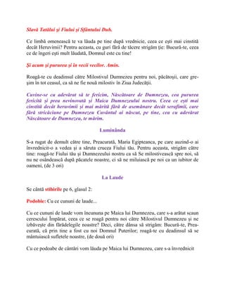 Slavă Tatălui şi Fiului şi Sfântului Duh.
Ce limbă omenească te va lăuda pe tine după vrednicie, ceea ce eşti mai cinstită
decât Heruvimii? Pentru aceasta, cu guri fără de tăcere strigăm ţie: Bucură-te, ceea
ce de îngeri eşti mult lăudată, Domnul este cu tine!
Şi acum şi pururea şi în vecii vecilor. Amin.
Roagă-te cu deadinsul către Milostivul Dumnezeu pentru noi, păcătoşii, care gre-
şim în tot ceasul, ca să ne fie nouă milostiv în Ziua Judecăţii.
Cuvine-se cu adevărat să te fericim, Născătoare de Dumnezeu, cea pururea
fericită și prea nevinovată și Maica Dumnezeului nostru. Ceea ce ești mai
cinstită decât heruvimii și mai mărită fără de asemănare decât serafimii, care
fără stricăciune pe Dumnezeu Cuvântul ai născut, pe tine, cea cu adevărat
Născătoare de Dumnezeu, te mărim.
Luminânda
S-a rugat de demult către tine, Preacurată, Maria Egipteanca, pe care auzind-o ai
învrednicit-o a vedea şi a săruta crucea Fiului tău. Pentru aceasta, strigăm către
tine: roagă-te Fiului tău şi Dumnezeului nostru ca să Se milostivească spre noi, să
nu ne osândească după păcatele noastre, ci să ne miluiască pe noi ca un iubitor de
oameni, (de 3 ori)
La Laude
Se cântă stihirile pe 6, glasul 2:
Podobie: Cu ce cununi de laude...
Cu ce cununi de laude vom încununa pe Maica lui Dumnezeu, care s-a arătat scaun
cerescului Împărat, ceea ce se roagă pentru noi către Milostivul Dumnezeu şi ne
izbăveşte din fărădelegile noastre? Deci, către dânsa să strigăm: Bucură-te, Prea-
curată, că prin tine a fost cu noi Domnul Puterilor; roagă-te cu deadinsul să se
mântuiască sufletele noastre, (de două ori)
Cu ce podoabe de cântări vom lăuda pe Maica lui Dumnezeu, care s-a învrednicit
 