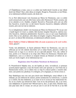 a fi Împărăteasa a toate, ceea ce s-a arătat mai înaltă decât Cerurile şi mai sfântă
decât toţi Sfinţii? Deci, către dânsa să strigăm: Roagă-te, Preacurată, cu toţi Sfinţii,
să se mântuiască sufletele noastre, (de două ori)
Cu ce flori duhovniceşti vom încununa pe Maica lui Dumnezeu, care s-a arătat
scară cerească prin care am aflat lesne suirea către Dumnezeu? Pentru aceasta, toţi
să ne adunăm şi să o lăudăm, strigând: Bucură-te, Preacurată, prin care am aflat
har; bucură-te, că prin tine s-a dat tuturor bucurie; bucură-te, nădejdea sufletelor
noastre, prin care noi toţi ne mântuim.
Cu ce mângâietoare cântări vom încununa pe Maica lui Dumnezeu? Pe cea pe care
o laudă îngerii în Ceruri cu cântări, fără încetare strigând: Bucură-te, mărirea noa-
stră; bucură-te, mântuirea pământenilor; bucură-te, ceea ce eşti scaun Împăratului
nostru. Deci şi noi, păcătoşii, către dânsa să strigăm: roagă-te, Preacurată, către Cel
pe care L-ai născut fără stricăciune, să mântuiască sufletele noastre.
Slavă Tatălui şi Fiului şi Sfântului Duh. Şi acum şi pururea şi în vecii vecilor.
Amin. glasul 8
Veniţi, toţi pământenii, să facem prăznuire Maicii lui Dumnezeu, cea care ne
izbăveşte pe noi din mâinile diavolului cel ce urăşte binele, precum a izbăvit pe
femeia care se ruga ei şi a înviat-o de şi-a spovedit păcatul. Vezi, dar, suflete al
meu, pentru ce te leneveşti şi nu strigi către Maica lui Dumnezeu: Doamnă atot-
stăpânitoare, ceea ce ai născut cu nespusă minune pe Domnul cel iubitor de oa-
meni, pe Acela roagă-L să ne mântuiască pe noi.
Rugăciune către Preasfânta Născătoare de Dumnezeu
O, Preamilostivă Stăpâna mea, nu mă lepăda pe mine, nevrednicul, ci primeşte
această puţină rugăciune a mea din buzele mele cele spurcate şi o du Fiului tău şi
Dumnezeului nostru, cel ce dintru tine cu trup S-a născut pentru a noastră mân-
tuire; care pentru noi, păcătoşii, S-a răstignit, şi S-a îngropat, şi a înviat a treia zi.
Deşi fărădelegea mea este mai grea decât toate fărădelegile, totuşi tâlharii şi de-
sfrânaţii, pe care Iubitorul de oameni, pentru nemăsurata Lui milostivire, i-a primit
şi i-a miluit, îmi dau îndrăznire; şi cu toate că nu te aveau pe tine mijlocitoare bu-
nă, nu le-a închis uşa milostivirii Sale. Cum să nu mă primească, dar, şi pe mine,
care nădăjduiesc în ajutorul tău? Milostiveşte-te, deci, şi spre mine, Doamna mea,
căci poţi toate câte le voieşti, iar cele pe care le ceri de la Fiul tău le şi iau fără
 