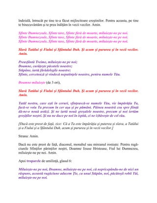 îndoială, întrucât pe tine te-a făcut mijlocitoare creştinilor. Pentru aceasta, pe tine
te binecuvântăm şi te prea înălţăm în vecii vecilor. Amin.
Sfinte Dumnezeule, Sfinte tare, Sfinte fără de moarte, miluieşte-ne pe noi.
Sfinte Dumnezeule, Sfinte tare, Sfinte fără de moarte, miluieşte-ne pe noi.
Sfinte Dumnezeule, Sfinte tare, Sfinte fără de moarte, miluieşte-ne pe noi.
Slavă Tatălui şi Fiului şi Sfântului Duh. Şi acum şi pururea şi în vecii vecilor.
Amin.
Preasfântă Treime, miluieşte-ne pe noi;
Doamne, curăţeşte păcatele noastre;
Stăpâne, iartă fărădelegile noastre;
Sfinte, cercetează şi vindecă neputinţele noastre, pentru numele Tău.
Doamne miluieşte (de 3 ori),
Slavă Tatălui şi Fiului şi Sfântului Duh. Şi acum şi pururea şi în vecii vecilor.
Amin.
Tatăl nostru, care eşti în ceruri, sfinţească-se numele Tău, vie împărăţia Ta,
facă-se voia Ta precum în cer aşa şi pe pământ. Pâinea noastră cea spre fiinţă
dă-ne-o nouă astăzi. Şi ne iartă nouă greşalele noastre, precum şi noi iertăm
greşiţilor noştri. Şi nu ne duce pe noi în ispită, ci ne izbăveşte de cel rău.
[Dacă este preot de faţă, zice: Că a Ta este împărăţia şi puterea şi slava, a Tatălui
şi a Fiului şi a Sfântului Duh, acum şi pururea şi în vecii vecilor.]
Strana: Amin.
Dacă nu este preot de faţă, diaconul, monahul sau mireanul rosteşte: Pentru rugă-
ciunile Sfinţilor părinţilor noştri, Doamne Iisuse Hristoase, Fiul lui Dumnezeu,
miluieşte-ne pe noi. Amin.
Apoi troparele de umilinţă, glasul 6:
Miluieşte-ne pe noi, Doamne, miluieşte-ne pe noi, că nepricepându-ne de nici un
răspuns, această rugăciune aducem Ţie, ca unui Stăpân, noi, păcătoşii robii Tăi,
miluieşte-ne pe noi.
 