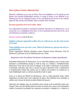 Slavă Tatălui şi Fiului şi Sfântului Duh.
Doamne, miluieşte-ne pe noi, că întru Tine am nădăjduit; nu Te mânia pe noi
foarte, nici pomeni fărădelegile noastre, ci caută şi acum ca un Milostiv şi ne
izbăveşte pe noi de vrăjmaşii noştri, că Tu eşti Dumnezeul nostru şi noi suntem
poporul Tău, toţi lucrul mâinilor Tale şi numele Tău chemăm.
Şi acum şi pururea şi în vecii vecilor. Amin.
Uşa milostivirii deschide-o nouă,binecuvântată Născătoare de Dumnezeu, ca să
nu pierim cei ce nădăjduim întru tine, ci să ne mântuim prin tine din nevoi, că tu
eşti mântuirea neamului creştinesc.
Doamne miluieşte (de 40 de ori)
Stăpână, primeşte rugăciunile robilor tăi şi ne izbăveşte pe noi din toată nevoia
şi necazul.
Toată nădejdea mea spre tine o pun, Maica lui Dumnezeu, păzeşte-mă sub aco-
perământul tău.
Pentru rugăciunile Sfinţilor părinţilor noştri, Doamne Iisuse Hristoase, Fiul lui
Dumnezeu, miluieşte-ne şi ne mântuieşte pe noi. Amin.
Rugăciune către Preasfânta Născătoare de Dumnezeu (după Apanthisma)
Preasfântă Născătoare de Dumnezeu, cea cu totul fără prihană, ceea ce peste toate
domneşti şi pretutindenea ajungi şi toate le poţi, ca o Maică a Atotputernicului
Dumnezeu, şi pe toţi cei din nevoi îi mângâi, şi de ispite îi slobozeşti, şi necazurile
le potoleşti, uşurează, rogu-mă, şi sarcina cea grea a păcatelor mele, a păcătosului
şi netrebnicului robului tău, pentru care şi ispitele cele lumeşti vin asupră-mi, şi
toate fărădelegile mele cu vărsarea lacrimilor mele le spală.
Ceea ce ai născut pe Mielul lui Dumnezeu, cela ce ridică păcatele lumii, ridică
împietrirea socotelii mele celei iubitoare de păcat. Dă sufletului meu umilinţă, şi
ochilor mei izvoare de lacrimi şi plâns făcător de bucurie.
Izbăveşte-mă, Stăpâna mea, de smintelile celui viclean şi de nesuferitele ispite cele
lumeşti, întru care din tânără vârstă am căzut. Şi inima mea, ceea ce de nenumărate
scârbe şi necazuri şi primejdii de-a pururea este ţinută, o mângâie şi o vindecă, şi
 