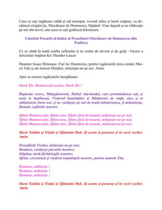 Ceea ce eşti rugătoare caldă şi zid nesurpat, izvorul milei şi lumii scăpare, cu de-
adinsul strigăm ţie, Născătoare de Dumnezeu, Stăpână: Vino degrab şi ne izbăveşte
pe noi din nevoi, una ceea ce eşti grabnică folositoare.
Cinstitul Paraclis al doilea al Preasfintei Născătoare de Dumnezeu (din
Psaltire)
Ce se cântă la toată scârba sufletului şi la vreme de nevoie şi de grijă - Facere a
fericitului împărat Kir Theodor Lascar
Doamne Iisuse Hristoase, Fiul lui Dumnezeu, pentru rugăciunile prea curatei Mai-
cii Tale şi ale tuturor Sfinţilor, miluieşte-ne pe noi. Amin.
Apoi se rostesc rugãciunile începãtoare:
Slavă Ţie, Dumnezeul nostru, Slavă Ţie !
Împărate ceresc, Mângâietorule, Duhul Adevărului, care pretutindenea eşti, şi
toate le împlineşti, Vistierul bunătăţilor şi Dătătorule de viaţă, vino şi te
sălăşluieşte întru noi, şi ne curăţeşte pe noi de toată intinăciunea, şi mântuieşte,
Bunule, sufletele noastre.
Sfinte Dumnezeule, Sfinte tare, Sfinte fără de moarte, miluieşte-ne pe noi.
Sfinte Dumnezeule, Sfinte tare, Sfinte fără de moarte, miluieşte-ne pe noi.
Sfinte Dumnezeule, Sfinte tare, Sfinte fără de moarte, miluieşte-ne pe noi.
Slavă Tatălui şi Fiului şi Sfântului Duh. Şi acum şi pururea şi în vecii vecilor.
Amin.
Preasfântă Treime, miluieşte-ne pe noi;
Doamne, curăţeşte păcatele noastre;
Stăpâne, iartă fărădelegile noastre;
Sfinte, cercetează şi vindecă neputinţele noastre, pentru numele Tău.
Doamne, miluieşte !
Doamne, miluieşte !
Doamne, miluieşte !
Slavă Tatălui şi Fiului şi Sfântului Duh. Şi acum şi pururea şi în vecii vecilor.
Amin.
 