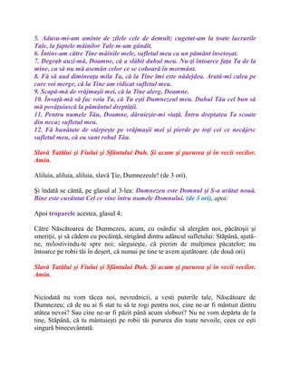 5. Adusu-mi-am aminte de zilele cele de demult; cugetat-am la toate lucrurile
Tale, la faptele mâinilor Tale m-am gândit.
6. Întins-am către Tine mâinile mele, sufletul meu ca un pământ însetoşat.
7. Degrab auzi-mă, Doamne, că a slăbit duhul meu. Nu-ţi întoarce faţa Ta de la
mine, ca să nu mă asemăn celor ce se coboară în mormânt.
8. Fă să aud dimineaţa mila Ta, că la Tine îmi este nădejdea. Arată-mi calea pe
care voi merge, că la Tine am ridicat sufletul meu.
9. Scapă-mă de vrăjmaşii mei, că la Tine alerg, Doamne.
10. Învaţă-mă să fac voia Ta, că Tu eşti Dumnezeul meu. Duhul Tău cel bun să
mă povăţuiască la pământul dreptăţii.
11. Pentru numele Tău, Doamne, dăruieşte-mi viaţă. Întru dreptatea Ta scoate
din necaz sufletul meu.
12. Fă bunătate de stârpeşte pe vrăjmaşii mei şi pierde pe toţi cei ce necăjesc
sufletul meu, că eu sunt robul Tău.
Slavă Tatălui şi Fiului şi Sfântului Duh. Şi acum şi pururea şi în vecii vecilor.
Amin.
Aliluia, aliluia, aliluia, slavă Ţie, Dumnezeule! (de 3 ori).
Şi îndatã se cântã, pe glasul al 3-lea: Dumnezeu este Domnul şi S-a arătat nouă.
Bine este cuvântat Cel ce vine întru numele Domnului. (de 3 ori), apoi:
Apoi troparele acestea, glasul 4:
Către Născătoarea de Dumnezeu, acum, cu osârdie să alergăm noi, păcătoşii şi
smeriţii, şi să cădem cu pocăinţă, strigând dintru adâncul sufletului: Stăpână, ajută-
ne, milostivindu-te spre noi; sârguieşte, că pierim de mulţimea păcatelor; nu
întoarce pe robii tăi în deşert, că numai pe tine te avem ajutătoare. (de două ori)
Slavă Tatălui şi Fiului şi Sfântului Duh. Şi acum şi pururea şi în vecii vecilor.
Amin.
Niciodată nu vom tăcea noi, nevrednicii, a vesti puterile tale, Născătoare de
Dumnezeu; că de nu ai fi stat tu să te rogi pentru noi, cine ne-ar fi mântuit dintru
atâtea nevoi? Sau cine ne-ar fi păzit până acum slobozi? Nu ne vom depărta de la
tine, Stăpână, că tu mântuieşti pe robii tăi pururea din toate nevoile, ceea ce eşti
singură binecuvântată.
 