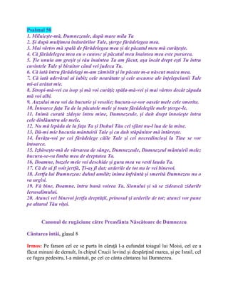 Psalmul 50
1. Miluieşte-mă, Dumnezeule, după mare mila Ta
2. Şi după mulţimea îndurărilor Tale, şterge fărădelegea mea.
3. Mai vârtos mă spală de fărădelegea mea şi de păcatul meu mă curăţeşte.
4. Că fărădelegea mea eu o cunosc şi păcatul meu înaintea mea este pururea.
5. Ţie unuia am greşit şi rău înaintea Ta am făcut, aşa încât drept eşti Tu întru
cuvintele Tale şi biruitor când vei judeca Tu.
6. Că iată întru fărădelegi m-am zămislit şi în păcate m-a născut maica mea.
7. Că iată adevărul ai iubit; cele nearătate şi cele ascunse ale înţelepciunii Tale
mi-ai arătat mie.
8. Stropi-mă-vei cu isop şi mă voi curăţi; spăla-mă-vei şi mai vârtos decât zăpada
mă voi albi.
9. Auzului meu vei da bucurie şi veselie; bucura-se-vor oasele mele cele smerite.
10. Întoarce faţa Ta de la păcatele mele şi toate fărădelegile mele şterge-le.
11. Inimă curată zideşte întru mine, Dumnezeule, şi duh drept înnoieşte întru
cele dinlăuntru ale mele.
12. Nu mă lepăda de la faţa Ta şi Duhul Tău cel sfânt nu-l lua de la mine.
13. Dă-mi mie bucuria mântuirii Tale şi cu duh stăpânitor mă întăreşte.
14. Învăţa-voi pe cei fărădelege căile Tale şi cei necredincioşi la Tine se vor
întoarce.
15. Izbăveşte-mă de vărsarea de sânge, Dumnezeule, Dumnezeul mântuirii mele;
bucura-se-va limba mea de dreptatea Ta.
16. Doamne, buzele mele vei deschide şi gura mea va vesti lauda Ta.
17. Că de ai fi voit jertfă, Ţi-aş fi dat; arderile de tot nu le vei binevoi.
18. Jertfa lui Dumnezeu: duhul umilit; inima înfrântă şi smerită Dumnezeu nu o
va urgisi.
19. Fă bine, Doamne, întru bună voirea Ta, Sionului şi să se zidească zidurile
Ierusalimului.
20. Atunci vei binevoi jertfa dreptăţii, prinosul şi arderile de tot; atunci vor pune
pe altarul Tău viţei.
Canonul de rugăciune către Preasfânta Născătoare de Dumnezeu
Cântarea întâi, glasul 8
Irmos: Pe faraon cel ce se purta în căruţă l-a cufundat toiagul lui Moisi, cel ce a
făcut minuni de demult, în chipul Crucii lovind şi despărţind marea, şi pe Israil, cel
ce fugea pedestru, l-a mântuit, pe cel ce cânta cântarea lui Dumnezeu.
 