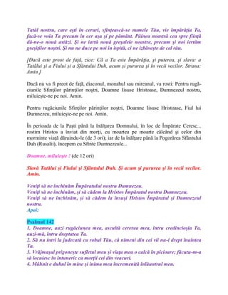 Tatăl nostru, care eşti în ceruri, sfinţească-se numele Tău, vie împărăţia Ta,
facă-se voia Ta precum în cer aşa şi pe pământ. Pâinea noastră cea spre fiinţă
dă-ne-o nouă astăzi. Şi ne iartă nouă greşalele noastre, precum şi noi iertăm
greşiţilor noştri. Şi nu ne duce pe noi în ispită, ci ne izbăveşte de cel rău.
[Dacã este preot de faţã, zice: Cã a Ta este Împărăţia, şi puterea, şi slava: a
Tatãlui şi a Fiului şi a Sfântului Duh, acum şi pururea şi în vecii vecilor. Strana:
Amin.]
Dacã nu va fi preot de faţã, diaconul, monahul sau mireanul, va rosti: Pentru rugã-
ciunile Sfinţilor părinţilor noştri, Doamne Iisuse Hristoase, Dumnezeul nostru,
miluieşte-ne pe noi. Amin.
Pentru rugăciunile Sfinţilor părinţilor noştri, Doamne Iisuse Hristoase, Fiul lui
Dumnezeu, miluieşte-ne pe noi. Amin.
În perioada de la Paşti până la înălţarea Domnului, în loc de Împărate Ceresc...
rostim Hristos a înviat din morţi, cu moartea pe moarte călcând şi celor din
morminte viaţă dăruindu-le (de 3 ori); iar de la înălţare până la Pogorârea Sfântului
Duh (Rusalii), începem cu Sfinte Dumnezeule...
Doamne, miluieşte ! (de 12 ori)
Slavă Tatălui şi Fiului şi Sfântului Duh. Şi acum şi pururea şi în vecii vecilor.
Amin.
Veniţi să ne închinăm Împăratului nostru Dumnezeu.
Veniţi să ne închinăm, şi să cădem la Hristos Împăratul nostru Dumnezeu.
Veniţi să ne închinăm, şi să cădem la însuşi Hristos Împăratul şi Dumnezeul
nostru.
Apoi:
Psalmul 142
1. Doamne, auzi rugăciunea mea, ascultă cererea mea, întru credincioşia Ta,
auzi-mă, întru dreptatea Ta.
2. Să nu intri la judecată cu robul Tău, că nimeni din cei vii nu-i drept înaintea
Ta.
3. Vrăjmaşul prigoneşte sufletul meu şi viaţa mea o calcă în picioare; făcutu-m-a
să locuiesc în întuneric ca morţii cei din veacuri.
4. Mâhnit e duhul în mine şi inima mea încremenită înlăuntrul meu.
 