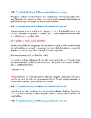 Stih: Preasfântă Născătoare de Dumnezeu, mântuieşte-ne pe noi.
Asupririle scârbelor viforăsc smeritul meu suflet şi norii primejdiilor acopăr inima
mea, Mireasă a lui Dumnezeu. Ci ca ceea ce ai născut Lumina cea dumnezeiască şi
mai înainte de veci, străluceşte-mi lumina cea veselitoare.
Stih: Preasfântă Născătoare de Dumnezeu, mântuieşte-ne pe noi.
Din nenumărate nevoi şi scârbe şi de vrăjmaşii cei răi şi de primejdiile vieţii izbă-
vit fiind, Preacurată, cu puterea ta cea tare, laud şi slăvesc nemăsurată milostivirea
ta şi mângâierea ta cea către mine.
Slavă Tatălui şi Fiului şi Sfântului Duh.
Acum nădăjduindu-mă, la sprijinul tău cel tare am scăpat, şi către acoperământul
tău cu tot sufletul am alergat, şi genunchii îmi plec, Stăpână, şi plâng, şi suspin: Să
nu mă treci cu vederea pe mine, ticălosul, scăparea creştinilor.
Şi acum şi pururea şi în vecii vecilor. Amin.
Nu voi tăcea a lăuda totdeauna măririle tale, că de nu ai fi stat tu, Fecioară, pentru
mine pururea rugând pe Fiul şi Dumnezeul tău, cine m-ar fi izbăvit dintru atâta fur-
tună şi cumplite primejdii?
Cântarea a 3-a
Irmos: Doamne, cel ce ai făcut cele de deasupra Crugului Ceresc şi ai zidit Bise-
rica, Tu pe mine mă întăreşte întru dragostea Ta, că Tu eşti marginea doririlor şi
credincioşilor întărire, Unule Iubitorule de oameni.
Stih: Preasfântă Născătoare de Dumnezeu, mântuieşte-ne pe noi.
Lipsindu-mă de toate, cu durere strig ţie: Apucă mai înainte, fierbinte folositoare,
şi al tău ajutor dă-mi-l mie, robului tău celui smerit şi ticălos, care cu căldură caut
sprijinul tău.
Stih: Preasfântă Născătoare de Dumnezeu, mântuieşte-ne pe noi.
 