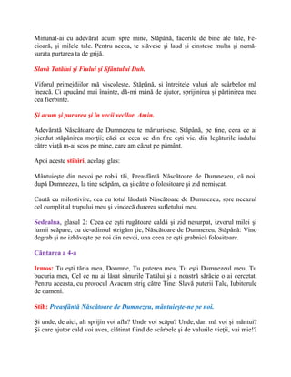 Minunat-ai cu adevărat acum spre mine, Stăpână, facerile de bine ale tale, Fe-
cioară, şi milele tale. Pentru aceea, te slăvesc şi laud şi cinstesc multa şi nemă-
surata purtarea ta de grijă.
Slavă Tatălui şi Fiului şi Sfântului Duh.
Viforul primejdiilor mă viscoleşte, Stăpână, şi întreitele valuri ale scârbelor mă
îneacă. Ci apucând mai înainte, dă-mi mână de ajutor, sprijinirea şi părtinirea mea
cea fierbinte.
Şi acum şi pururea şi în vecii vecilor. Amin.
Adevărată Născătoare de Dumnezeu te mărturisesc, Stăpână, pe tine, ceea ce ai
pierdut stăpânirea morţii; căci ca ceea ce din fire eşti vie, din legăturile iadului
către viaţă m-ai scos pe mine, care am căzut pe pământ.
Apoi aceste stihiri, acelaşi glas:
Mântuieşte din nevoi pe robii tăi, Preasfântă Născătoare de Dumnezeu, că noi,
după Dumnezeu, la tine scăpăm, ca şi către o folositoare şi zid nemişcat.
Caută cu milostivire, cea cu totul lăudată Născătoare de Dumnezeu, spre necazul
cel cumplit al trupului meu şi vindecă durerea sufletului meu.
Sedealna, glasul 2: Ceea ce eşti rugătoare caldă şi zid nesurpat, izvorul milei şi
lumii scăpare, cu de-adinsul strigăm ţie, Născătoare de Dumnezeu, Stăpână: Vino
degrab şi ne izbăveşte pe noi din nevoi, una ceea ce eşti grabnică folositoare.
Cântarea a 4-a
Irmos: Tu eşti tăria mea, Doamne, Tu puterea mea, Tu eşti Dumnezeul meu, Tu
bucuria mea, Cel ce nu ai lăsat sânurile Tatălui şi a noastră sărăcie o ai cercetat.
Pentru aceasta, cu prorocul Avacum strig către Tine: Slavă puterii Tale, Iubitorule
de oameni.
Stih: Preasfântă Născătoare de Dumnezeu, mântuieşte-ne pe noi.
Şi unde, de aici, alt sprijin voi afla? Unde voi scăpa? Unde, dar, mă voi şi mântui?
Şi care ajutor cald voi avea, clătinat fiind de scârbele şi de valurile vieţii, vai mie!?
 