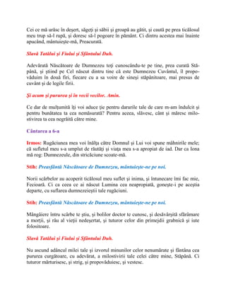 Cei ce mă urăsc în deşert, săgeţi şi săbii şi groapă au gătit, şi caută pe prea ticălosul
meu trup să-l rupă, şi doresc să-l pogoare în pământ. Ci dintru acestea mai înainte
apucând, mântuieşte-mă, Preacurată.
Slavă Tatălui şi Fiului şi Sfântului Duh.
Adevărată Născătoare de Dumnezeu toţi cunoscându-te pe tine, prea curată Stă-
până, şi ştiind pe Cel născut dintru tine că este Dumnezeu Cuvântul, îl propo-
văduim în două firi, fiecare cu a sa voire de sineşi stăpânitoare, mai presus de
cuvânt şi de legile firii.
Şi acum şi pururea şi în vecii vecilor. Amin.
Ce dar de mulţumită îţi voi aduce ţie pentru darurile tale de care m-am îndulcit şi
pentru bunătatea ta cea nemăsurată? Pentru aceea, slăvesc, cânt şi măresc milo-
stivirea ta cea negrăită către mine.
Cântarea a 6-a
Irmos: Rugăciunea mea voi înălţa către Domnul şi Lui voi spune mâhnirile mele;
că sufletul meu s-a umplut de răutăţi şi viaţa mea s-a apropiat de iad. Dar ca Iona
mă rog: Dumnezeule, din stricăciune scoate-mă.
Stih: Preasfântă Născătoare de Dumnezeu, mântuieşte-ne pe noi.
Norii scârbelor au acoperit ticălosul meu suflet şi inima, şi întunecare îmi fac mie,
Fecioară. Ci ca ceea ce ai născut Lumina cea neapropiată, goneşte-i pe aceştia
departe, cu suflarea dumnezeieştii tale rugăciuni.
Stih: Preasfântă Născătoare de Dumnezeu, mântuieşte-ne pe noi.
Mângâiere întru scârbe te ştiu, şi bolilor doctor te cunosc, şi desăvârşită sfărâmare
a morţii, şi râu al vieţii nedeşertat, şi tuturor celor din primejdii grabnică şi iute
folositoare.
Slavă Tatălui şi Fiului şi Sfântului Duh.
Nu ascund adâncul milei tale şi izvorul minunilor celor nenumărate şi fântâna cea
pururea curgătoare, cu adevărat, a milostivirii tale celei către mine, Stăpână. Ci
tuturor mărturisesc, şi strig, şi propovăduiesc, şi vestesc.
 