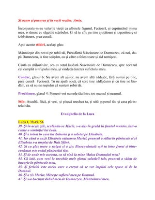 Şi acum şi pururea şi în vecii vecilor. Amin.
Înconjuratu-m-au valurile vieţii ca albinele fagurul, Fecioară, şi cuprinzând inima
mea, o rănesc cu săgeţile scârbelor. Ci să te aflu pe tine ajutătoare şi izgonitoare şi
izbăvitoare, prea curată.
Apoi aceste stihiri, acelaşi glas:
Mântuieşte din nevoi pe robii tăi, Preasfântă Născătoare de Dumnezeu, că noi, du-
pă Dumnezeu, la tine scăpăm, ca şi către o folositoare şi zid nemişcat.
Caută cu milostivire, cea cu totul lăudată Născătoare de Dumnezeu, spre necazul
cel cumplit al trupului meu, şi vindecă durerea sufletului meu.
Condac, glasul 6: Nu avem alt ajutor, nu avem altă nădejde, fără numai pe tine,
prea curată Fecioară. Tu ne ajută nouă, că spre tine nădăjduim şi cu tine ne lău-
dăm, ca să nu ne ruşinăm că suntem robii tăi.
Prochimen, glasul 4: Pomeni-voi numele tău întru tot neamul şi neamul.
Stih: Ascultă, fiică, şi vezi, şi pleacă urechea ta, şi uită poporul tău şi casa părin-
telui tău.
Evanghelia de la Luca
Luca I, 39-49, 56
39. Şi în acele zile, sculându-se Maria, s-a dus în grabă în ţinutul muntos, într-o
cetate a seminţiei lui Iuda.
40. Şi a intrat în casa lui Zaharia şi a salutat pe Elisabeta.
41. Iar când a auzit Elisabeta salutarea Mariei, pruncul a săltat în pântecele ei şi
Elisabeta s-a umplut de Duh Sfânt,
42. Şi cu glas mare a strigat şi a zis: Binecuvântată eşti tu între femei şi bine-
cuvântat este rodul pântecelui tău.
43. Şi de unde mie aceasta, ca să vină la mine Maica Domnului meu?
44. Că iată, cum veni la urechile mele glasul salutării tale, pruncul a săltat de
bucurie în pântecele meu.
45. Şi fericită este aceea care a crezut că se vor împlini cele spuse ei de la
Domnul.
46. Şi a zis Maria: Măreşte sufletul meu pe Domnul.
47. Şi s-a bucurat duhul meu de Dumnezeu, Mântuitorul meu,
 