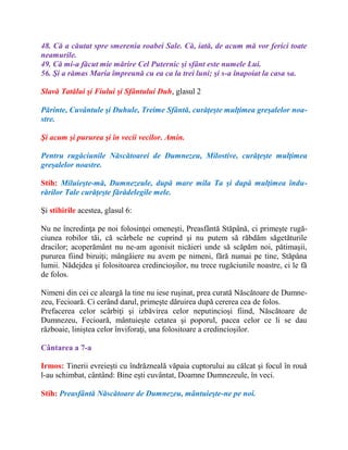 48. Că a căutat spre smerenia roabei Sale. Că, iată, de acum mă vor ferici toate
neamurile.
49. Că mi-a făcut mie mărire Cel Puternic şi sfânt este numele Lui.
56. Şi a rămas Maria împreună cu ea ca la trei luni; şi s-a înapoiat la casa sa.
Slavă Tatălui şi Fiului şi Sfântului Duh, glasul 2
Părinte, Cuvântule şi Duhule, Treime Sfântă, curăţeşte mulţimea greşalelor noa-
stre.
Şi acum şi pururea şi în vecii vecilor. Amin.
Pentru rugăciunile Născătoarei de Dumnezeu, Milostive, curăţeşte mulţimea
greşalelor noastre.
Stih: Miluieşte-mă, Dumnezeule, după mare mila Ta şi după mulţimea îndu-
rărilor Tale curăţeşte fărădelegile mele.
Şi stihirile acestea, glasul 6:
Nu ne încredinţa pe noi folosinţei omeneşti, Preasfântă Stăpână, ci primeşte rugă-
ciunea robilor tăi, că scârbele ne cuprind şi nu putem să răbdăm săgetăturile
dracilor; acoperământ nu ne-am agonisit nicăieri unde să scăpăm noi, pătimaşii,
pururea fiind biruiţi; mângâiere nu avem pe nimeni, fără numai pe tine, Stăpâna
lumii. Nădejdea şi folositoarea credincioşilor, nu trece rugăciunile noastre, ci le fă
de folos.
Nimeni din cei ce aleargă la tine nu iese ruşinat, prea curată Născătoare de Dumne-
zeu, Fecioară. Ci cerând darul, primeşte dăruirea după cererea cea de folos.
Prefacerea celor scârbiţi şi izbăvirea celor neputincioşi fiind, Născătoare de
Dumnezeu, Fecioară, mântuieşte cetatea şi poporul, pacea celor ce li se dau
războaie, liniştea celor înviforaţi, una folositoare a credincioşilor.
Cântarea a 7-a
Irmos: Tinerii evreieşti cu îndrăzneală văpaia cuptorului au călcat şi focul în rouă
l-au schimbat, cântând: Bine eşti cuvântat, Doamne Dumnezeule, în veci.
Stih: Preasfântă Născătoare de Dumnezeu, mântuieşte-ne pe noi.
 