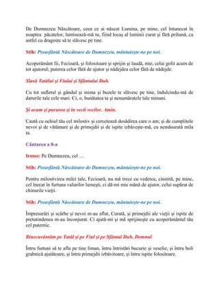 De Dumnezeu Născătoare, ceea ce ai născut Lumina, pe mine, cel întunecat în
noaptea păcatelor, luminează-mă tu, fiind locaş al luminii curat şi fără prihană, ca
astfel cu dragoste să te slăvesc pe tine.
Stih: Preasfântă Născătoare de Dumnezeu, mântuieşte-ne pe noi.
Acoperământ fii, Fecioară, şi folositoare şi sprijin şi laudă, mie, celui golit acum de
tot ajutorul; puterea celor fără de ajutor şi nădejdea celor fără de nădejde.
Slavă Tatălui şi Fiului şi Sfântului Duh.
Cu tot sufletul şi gândul şi inima şi buzele te slăvesc pe tine, îndulcindu-mă de
darurile tale cele mari. Ci, o, bunătatea ta şi nenumăratele tale minuni.
Şi acum şi pururea şi în vecii vecilor. Amin.
Caută cu ochiul tău cel milostiv şi cercetează dosădirea care o am; şi de cumplitele
nevoi şi de vătămare şi de primejdii şi de ispite izbăveşte-mă, cu nemăsurată mila
ta.
Cântarea a 8-a
Irmos: Pe Dumnezeu, cel …
Stih: Preasfântă Născătoare de Dumnezeu, mântuieşte-ne pe noi.
Pentru milostivirea milei tale, Fecioară, nu mă trece cu vederea, cinstită, pe mine,
cel înecat în furtuna valurilor lumeşti, ci dă-mi mie mână de ajutor, celui supărat de
chinurile vieţii.
Stih: Preasfântă Născătoare de Dumnezeu, mântuieşte-ne pe noi.
Împresurări şi scârbe şi nevoi m-au aflat, Curată, şi primejdii ale vieţii şi ispite de
pretutindenea m-au înconjurat. Ci ajută-mi şi mă sprijineşte cu acoperământul tău
cel puternic.
Binecuvântăm pe Tatăl şi pe Fiul şi pe Sfântul Duh, Domnul
Întru furtuni să te aflu pe tine liman, întru întristări bucurie şi veselie, şi întru boli
grabnică ajutătoare, şi întru primejdii izbăvitoare, şi întru ispite folositoare.
 