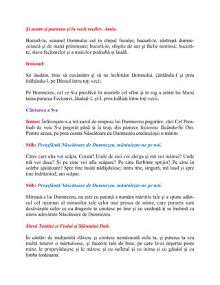 Şi acum şi pururea şi în vecii vecilor. Amin.
Bucură-te, scaunul Domnului cel în chipul focului; bucură-te, năstrapă dumne-
zeiască şi de mană primitoare; bucură-te, sfeşnic de aur şi făclie nestinsă; bucură-
te, slava fecioarelor şi a maicilor podoabă şi laudă.
Irmosul:
Să lăudăm, bine să cuvântăm şi să ne închinăm Domnului, cântându-I şi prea
înălţându-L pe Dânsul întru toţi vecii.
Pe Dumnezeu, cel ce S-a proslăvit în muntele cel sfânt şi în rug a arătat lui Moisi
taina pururea Fecioarei, lăudaţi-L şi-L prea înălţaţi întru toţi vecii.
Cântarea a 9-a
Irmos: Înfricoşatu-s-a tot auzul de nespusa lui Dumnezeu pogorâre, căci Cel Prea-
înalt de voie S-a pogorât până şi la trup, din pântece fecioresc făcându-Se Om.
Pentru aceea, pe prea curata Născătoare de Dumnezeu credincioşii o mărim.
Stih: Preasfântă Născătoare de Dumnezeu, mântuieşte-ne pe noi.
Către care alta voi scăpa, Curată? Unde de aici voi alerga şi mă voi mântui? Unde
mă voi duce? Şi pe cine voi afla scăpare? Pe cine fierbinte sprijin? Pe cine în
scârbe ajutătoare? Spre tine însăţi nădăjduiesc; întru tine, singură, mă laud şi spre
tine îndrăznind, am scăpat.
Stih: Preasfântă Născătoare de Dumnezeu, mântuieşte-ne pe noi.
Mireasă a lui Dumnezeu, nu este cu putinţă a număra măririle tale şi a spune adân-
cul cel neurmat al minunilor tale celor mai presus de minte, care pururea sunt
desăvârşite celor ce cu dragoste te cinstesc pe tine şi cu credinţă ţi se închină ca
uneia adevărate Născătoare de Dumnezeu.
Slavă Tatălui şi Fiului şi Sfântului Duh.
În cântări de mulţumită slăvesc şi cinstesc nemăsurată mila ta, şi puterea ta cea
multă tuturor o mărturisesc, şi facerile tale de bine, pe care le-ai deşertat peste
mine, le propovăduiesc şi le măresc şi cu sufletul şi cu inima şi cu gândul şi cu
limba totdeauna.
 