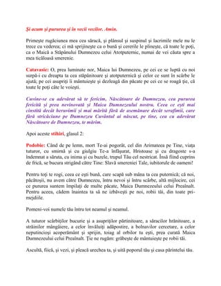 Şi acum şi pururea şi în vecii vecilor. Amin.
Primeşte rugăciunea mea cea săracă, şi plânsul şi suspinul şi lacrimile mele nu le
trece cu vederea; ci mă sprijineşte ca o bună şi cererile le plineşte, că toate le poţi,
ca o Maică a Stăpânului Dumnezeu celui Atotputernic, numai de vei căuta spre a
mea ticăloasă smerenie.
Catavasie: O, prea luminate nor, Maica lui Dumnezeu, pe cei ce se luptă cu noi
surpă-i cu dreapta ta cea stăpânitoare şi atotputernică şi celor ce sunt în scârbe le
ajută; pe cei asupriţi îi mântuieşte şi dezleagă din păcate pe cei ce se roagă ţie, că
toate le poţi câte le voieşti.
Cuvine-se cu adevărat să te fericim, Născătoare de Dumnezeu, cea pururea
fericită și prea nevinovată și Maica Dumnezeului nostru. Ceea ce ești mai
cinstită decât heruvimii și mai mărită fără de asemănare decât serafimii, care
fără stricăciune pe Dumnezeu Cuvântul ai născut, pe tine, cea cu adevărat
Născătoare de Dumnezeu, te mărim.
Apoi aceste stihiri, glasul 2:
Podobie: Când de pe lemn, mort Te-ai pogorât, cel din Arimateea pe Tine, viaţa
tuturor, cu smirnă şi cu giulgiu Te-a înfăşurat, Hristoase şi cu dragoste s-a
îndemnat a săruta, cu inima şi cu buzele, trupul Tău cel nestricat. Însă fiind cuprins
de frică, se bucura strigând către Tine: Slavă smereniei Tale, iubitorule de oameni!
Pentru toţi te rogi, ceea ce eşti bună, care scapă sub mâna ta cea puternică; că noi,
păcătoşii, nu avem către Dumnezeu, întru nevoi şi întru scârbe, altă mijlocire, cei
ce pururea suntem împilaţi de multe păcate, Maica Dumnezeului celui Preaînalt.
Pentru aceea, cădem înaintea ta să ne izbăveşti pe noi, robii tăi, din toate pri-
mejdiile.
Pomeni-voi numele tău întru tot neamul şi neamul.
A tuturor scârbiţilor bucurie şi a asupriţilor părtinitoare, a săracilor hrănitoare, a
străinilor mângâiere, a celor învăluiţi adăpostire, a bolnavilor cercetare, a celor
neputincioşi acoperământ şi sprijin, toiag al orbilor tu eşti, prea curată Maica
Dumnezeului celui Preaînalt. Ţie ne rugăm: grăbeşte de mântuieşte pe robii tăi.
Ascultă, fiică, şi vezi, şi pleacă urechea ta, şi uită poporul tău şi casa părintelui tău.
 