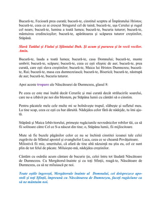 Bucură-te, Fecioară prea curată; bucură-te, cinstitul sceptru al Împăratului Hristos;
bucură-te, ceea ce ai crescut Strugurul cel de taină; bucură-te, uşa Cerului şi rugul
cel nears; bucură-te, lumina a toată lumea; bucură-te, bucuria tuturor; bucură-te,
mântuirea credincioşilor; bucură-te, apărătoarea şi scăparea tuturor creştinilor,
Stăpână.
Slavă Tatălui şi Fiului şi Sfântului Duh. Şi acum şi pururea şi în vecii vecilor.
Amin.
Bucură-te, lauda a toată lumea; bucură-te, casa Domnului; bucură-te, munte
umbrit; bucură-te, scăpare; bucură-te, ceea ce eşti sfeşnic de aur; bucură-te, prea
curată, care eşti slava creştinilor; bucură-te, Maica lui Hristos Dumnezeu; bucură-
te, Rai; bucură-te, masa cea dumnezeiască; bucură-te, Biserică; bucură-te, năstrapă
de aur; bucură-te, bucuria tuturor.
Apoi aceste tropare ale Născătoarei de Dumnezeu, glasul 8:
Pe ceea ce este mai înaltă decât Cerurile şi mai curată decât strălucirile soarelui,
care ne-a izbăvit pe noi din blestem, pe Stăpâna lumii cu cântări să o cinstim.
Pentru păcatele mele cele multe mi se bolnăveşte trupul, slăbeşte şi sufletul meu.
La tine scap, ceea ce eşti cu har dăruită. Nădejdea celor fără de nădejde, tu îmi aju-
tă.
Stăpână şi Maica Izbăvitorului, primeşte rugăciunile nevrednicilor robilor tăi, ca să
fii solitoare către Cel ce S-a născut din tine; o, Stăpâna lumii, fii mijlocitoare.
Mute să fie buzele păgânilor celor ce nu se închină cinstitei icoanei tale celei
zugrăvite de Sfântul apostol şi evanghelist Luca, ceea ce se cheamă Povăţuitoare.
Milostivă fii mie, smeritului, că afară de tine altă năzuinţă nu ştiu eu, cel ce sunt
plin de tot felul de păcate. Miluieşte-mă, nădejdea creştinilor.
Cântăm cu osârdie acum cântare de bucurie ţie, celei întru tot lăudată Născătoare
de Dumnezeu. Cu Mergătorul-înainte şi cu toţi Sfinţii, roagă-te, Născătoare de
Dumnezeu, ca să ne miluiască pe noi.
Toate oştile îngereşti, Mergătorule înainte al Domnului, cei doisprezece apo-
stoli şi toţi Sfinţii, împreună cu Născătoarea de Dumnezeu, faceţi rugăciune ca
să ne mântuim noi.
 