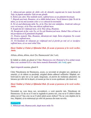 5. Adusu-mi-am aminte de zilele cele de demult; cugetat-am la toate lucrurile
Tale, la faptele mâinilor Tale m-am gândit.
6. Întins-am către Tine mâinile mele, sufletul meu ca un pământ însetoşat.
7. Degrab auzi-mă, Doamne, că a slăbit duhul meu. Nu-ţi întoarce faţa Ta de la
mine, ca să nu mă asemăn celor ce se coboară în mormânt.
8. Fă să aud dimineaţa mila Ta, că la Tine îmi este nădejdea. Arată-mi calea pe
care voi merge, că la Tine am ridicat sufletul meu.
9. Scapă-mă de vrăjmaşii mei, că la Tine alerg, Doamne.
10. Învaţă-mă să fac voia Ta, că Tu eşti Dumnezeul meu. Duhul Tău cel bun să
mă povăţuiască la pământul dreptăţii.
11. Pentru numele Tău, Doamne, dăruieşte-mi viaţă. Întru dreptatea Ta scoate
din necaz sufletul meu.
12. Fă bunătate de stârpeşte pe vrăjmaşii mei şi pierde pe toţi cei ce necăjesc
sufletul meu, că eu sunt robul Tău.
Slavă Tatălui şi Fiului şi Sfântului Duh. Şi acum şi pururea şi în vecii vecilor.
Amin.
Aliluia, aliluia, aliluia, slavă Ţie, Dumnezeule! (de 3 ori).
Şi îndatã se cântã, pe glasul al 3-lea: Dumnezeu este Domnul şi S-a arătat nouă.
Bine este cuvântat Cel ce vine întru numele Domnului. (de 3 ori), apoi:
Apoi troparele acestea, glasul 4:
Către Născătoarea de Dumnezeu, acum, cu nevoinţă să alergăm noi, păcătoşii şi
smeriţii, şi să cădem cu pocăinţă, strigând dintru adâncul sufletului: Stăpână, mi-
lostiveşte-te spre noi şi ne ajută; sârguieşte, că pierim de mulţimea păcatelor; nu
întoarce pe robii tăi în deşert, că numai pe tine te avem ajutătoare. (de două ori)
Slavă Tatălui şi Fiului şi Sfântului Duh. Şi acum şi pururea şi în vecii vecilor.
Amin.
Niciodată nu vom tăcea noi, nevrednicii, a vesti puterile tale, Născătoare de
Dumnezeu. Că de nu ai fi stat tu rugându-te pentru noi, cine ne-ar fi izbăvit dintru
atâtea nevoi? Sau cine ne-ar fi păzit până acum slobozi? Nu ne vom depărta de la
tine, Stăpână, că tu mântuieşti pe robii tăi pururea din toate nevoile.
Psalmul 50
1. Miluieşte-mă, Dumnezeule, după mare mila Ta
 