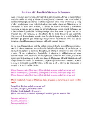 Rugăciune către Preasfânta Născătoare de Dumnezeu
Ceea ce singură eşti bucuria celor scârbiţi şi părtinitoarea celor ce se nedreptăţesc,
mângâiere celor ce plâng şi ajutor celor neajutoraţi, cercetare celor neputincioşi şi
acoperământ şi sprijin celor ce se chinuiesc; liman celor ce se înviforează şi toiag
orbilor, povăţuitoare celor rătăciţi şi scăpare tare celor din nevoi, Născătoare a lui
Dumnezeu cu totul fără prihană, ia aminte la această ticăloasă şi netrebnică
rugăciune a mea, pe care o aduc ţie întru înghesuirea inimii, şi mă slobozeşte de
viforul cel rău al gândurilor. Izbăveşte-mă pe mine de somnul cel greu, care mi s-a
pricinuit mie din lenevire, şi depărtează de la mine trândăvia cea cumplită.
Izbăveşte-mă de tirania cea amară a dracilor şi mă răpeşte de la obiceiul cel rău al
patimilor. Şi, precum ştii, mântuieşte-mă pe mine, nevrednicul robul tău, cel ce
întru tine, după Dumnezeu, mi-am pus nădejdile mântuirii mele.
Dă-mi mie, Preacurată, cu osârdie să fac poruncile Fiului tău şi Dumnezeului no-
stru şi să păzesc totdeauna aşezământurile Lui cele mântuitoare. Şi mă întăreşte ca,
cu cuget priveghetor şi cu minte deşteptată, să întâmpin slavosloviile Lui cele bine
primite. Că ţie, pricinuitoarei bunătăţilor şi ajutătoarei, nădăjduindu-mă, aduc
această cerere. Deci, să nu cad din nădejdea cea către tine, prea curată, nici să mă
întorc smerit şi ruşinat, ci să aflu prin tine, de Dumnezeu dăruită Stăpână, degrab
sfârşitul cererilor mele. Ca totdeauna, ca pe o ajutătoare tare a noastră, a păcă-
toşilor, şi plinitoare a cererilor mele, să te laud şi să te slăvesc pe tine, acum şi
pururea şi în vecii vecilor. Amin.
Sfinte Dumnezeule, Sfinte tare, Sfinte fără de moarte, miluieşte-ne pe noi.
Sfinte Dumnezeule, Sfinte tare, Sfinte fără de moarte, miluieşte-ne pe noi.
Sfinte Dumnezeule, Sfinte tare, Sfinte fără de moarte, miluieşte-ne pe noi.
Slavă Tatălui şi Fiului şi Sfântului Duh. Şi acum şi pururea şi în vecii vecilor.
Amin.
Preasfântă Treime, miluieşte-ne pe noi;
Doamne, curăţeşte păcatele noastre;
Stăpâne, iartă fărădelegile noastre;
Sfinte, cercetează şi vindecă neputinţele noastre, pentru numele Tău.
Doamne, miluieşte !
Doamne, miluieşte !
Doamne, miluieşte !
 