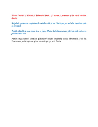 Slavă Tatălui şi Fiului şi Sfântului Duh. Şi acum şi pururea şi în vecii vecilor.
Amin.
Stăpână, primeşte rugăciunile robilor tăi şi ne izbăveşte pe noi din toată nevoia
şi necazul.
Toată nădejdea mea spre tine o pun, Maica lui Dumnezeu, păzeşte-mă sub aco-
perământul tău.
Pentru rugăciunile Sfinţilor părinţilor noştri, Doamne Iisuse Hristoase, Fiul lui
Dumnezeu, miluieşte-ne şi ne mântuieşte pe noi. Amin.
 