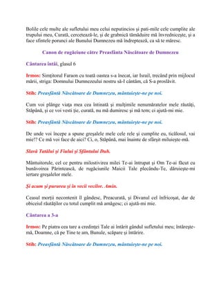 Bolile cele multe ale sufletului meu celui neputincios şi pati-mile cele cumplite ale
trupului meu, Curată, cercetează-le, şi de grabnică tămăduire mă învredniceşte, şi a
face sfintele porunci ale Bunului Dumnezeu mă îndreptează, ca să te măresc.
Canon de rugăciune către Preasfânta Născătoare de Dumnezeu
Cântarea întâi, glasul 6
Irmos: Simţitorul Faraon cu toată oastea s-a înecat, iar Israil, trecând prin mijlocul
mării, striga: Domnului Dumnezeului nostru să-I cântăm, că S-a proslăvit.
Stih: Preasfântă Născătoare de Dumnezeu, mântuieşte-ne pe noi.
Cum voi plânge viaţa mea cea întinată şi mulţimile nenumăratelor mele răutăţi,
Stăpână, şi ce voi vesti ţie, curată, nu mă dumiresc şi mă tem; ci ajută-mi mie.
Stih: Preasfântă Născătoare de Dumnezeu, mântuieşte-ne pe noi.
De unde voi începe a spune greşalele mele cele rele şi cumplite eu, ticălosul, vai
mie!? Ce mă voi face de aici? Ci, o, Stăpână, mai înainte de sfârşit miluieşte-mă.
Slavă Tatălui şi Fiului şi Sfântului Duh.
Mântuitorule, cel ce pentru milostivirea milei Te-ai întrupat şi Om Te-ai făcut cu
bunăvoirea Părintească, de rugăciunile Maicii Tale plecându-Te, dăruieşte-mi
iertare greşalelor mele.
Şi acum şi pururea şi în vecii vecilor. Amin.
Ceasul morţii necontenit îl gândesc, Preacurată, şi Divanul cel înfricoşat, dar de
obiceiul răutăţilor cu totul cumplit mă amăgesc; ci ajută-mi mie.
Cântarea a 3-a
Irmos: Pe piatra cea tare a credinţei Tale ai întărit gândul sufletului meu; întăreşte-
mă, Doamne, că pe Tine te am, Bunule, scăpare şi întărire.
Stih: Preasfântă Născătoare de Dumnezeu, mântuieşte-ne pe noi.
 