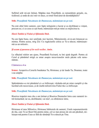 Sufletul urât mi-am întinat, Stăpâna mea Preasfântă, cu nenumărate greşale, eu,
ticălosul; şi unde de aici mă voi duce, cu totul fiind ţinut de deznădăjduire?
Stih: Preasfântă Născătoare de Dumnezeu, mântuieşte-ne pe noi.
Nu este altul între oameni, care fapte nelegiuite a lucrat şi cu desfrânare a vieţuit,
precum eu; ci ca ceea ce eşti bună, mântuieşte-mă pe mine cu mijlocirea ta.
Slavă Tatălui şi Fiului şi Sfântului Duh.
Nu am fapte bune, nici umilinţă, nici lacrimi, Mântuitorule, că m-am întunecat cu
mintea. Pentru aceea, strig Ţie: Cu rugăciunile celeia ce Te-a născut, mântuieşte-
mă ca un milostiv.
Şi acum şi pururea şi în vecii vecilor. Amin.
La sfârşitul relelor am ajuns, Preasfântă Fecioară, tu îmi ajută degrab. Pentru că
Cerul şi pământul strigă cu amar asupra necuvioaselor mele păcate cele nenu-
mărate.
Cântarea a 4-a
Irmos: Acoperit-a Cerurile bunătatea Ta, Hristoase, şi de lauda Ta, Doamne, toate
s-au umplut.
Stih: Preasfântă Născătoare de Dumnezeu, mântuieşte-ne pe noi.
Spăimântatu-s-a tot pământul şi s-a înfricoşat, văzându-mă pe mine cumplit şi rău
lucrând cele necuvioase, şi de multă milostivirea Fiului tău s-a înfricoşat.
Stih: Preasfântă Născătoare de Dumnezeu, mântuieşte-ne pe noi.
Biserica trupului meu rău o am întinat şi Biserica Domnului întru care oamenii in-
tră tremurând; iar eu, desfrânatul, vai mie!, cu obrăznicie intru.
Slavă Tatălui şi Fiului şi Sfântului Duh.
Hristoase al meu Milostive, Hristoase Iubitorule de oameni, Unule nepomenitorule
de rău, care Te-ai făcut Om pentru mine, cel ce mai presus de om am păcătuit, mi-
luieşte-mă pentru Ceea ce fără de sămânţă Te-a născut pe Tine.
 
