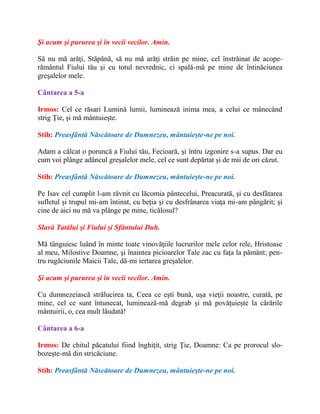 Şi acum şi pururea şi în vecii vecilor. Amin.
Să nu mă arăţi, Stăpână, să nu mă arăţi străin pe mine, cel înstrăinat de acope-
rământul Fiului tău şi cu totul nevrednic, ci spală-mă pe mine de întinăciunea
greşalelor mele.
Cântarea a 5-a
Irmos: Cel ce răsari Lumină lumii, luminează inima mea, a celui ce mânecând
strig Ţie, şi mă mântuieşte.
Stih: Preasfântă Născătoare de Dumnezeu, mântuieşte-ne pe noi.
Adam a călcat o poruncă a Fiului tău, Fecioară, şi întru izgonire s-a supus. Dar eu
cum voi plânge adâncul greşalelor mele, cel ce sunt depărtat şi de mii de ori căzut.
Stih: Preasfântă Născătoare de Dumnezeu, mântuieşte-ne pe noi.
Pe Isav cel cumplit l-am râvnit cu lăcomia pântecelui, Preacurată, şi cu desfătarea
sufletul şi trupul mi-am întinat, cu beţia şi cu desfrânarea viaţa mi-am pângărit; şi
cine de aici nu mă va plânge pe mine, ticălosul?
Slavă Tatălui şi Fiului şi Sfântului Duh.
Mă tânguiesc luând în minte toate vinovăţiile lucrurilor mele celor rele, Hristoase
al meu, Milostive Doamne, şi înaintea picioarelor Tale zac cu faţa la pământ; pen-
tru rugăciunile Maicii Tale, dă-mi iertarea greşalelor.
Şi acum şi pururea şi în vecii vecilor. Amin.
Cu dumnezeiască strălucirea ta, Ceea ce eşti bună, uşa vieţii noastre, curată, pe
mine, cel ce sunt întunecat, luminează-mă degrab şi mă povăţuieşte la cărările
mântuirii, o, cea mult lăudată!
Cântarea a 6-a
Irmos: De chitul păcatului fiind înghiţit, strig Ţie, Doamne: Ca pe prorocul slo-
bozeşte-mă din stricăciune.
Stih: Preasfântă Născătoare de Dumnezeu, mântuieşte-ne pe noi.
 