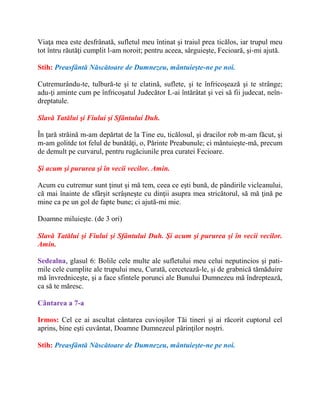 Viaţa mea este desfrânată, sufletul meu întinat şi traiul prea ticălos, iar trupul meu
tot întru răutăţi cumplit l-am noroit; pentru aceea, sârguieşte, Fecioară, şi-mi ajută.
Stih: Preasfântă Născătoare de Dumnezeu, mântuieşte-ne pe noi.
Cutremurându-te, tulbură-te şi te clatină, suflete, şi te înfricoşează şi te strânge;
adu-ţi aminte cum pe înfricoşatul Judecător L-ai întărâtat şi vei să fii judecat, neîn-
dreptatule.
Slavă Tatălui şi Fiului şi Sfântului Duh.
În ţară străină m-am depărtat de la Tine eu, ticălosul, şi dracilor rob m-am făcut, şi
m-am golitde tot felul de bunătăţi, o, Părinte Preabunule; ci mântuieşte-mă, precum
de demult pe curvarul, pentru rugăciunile prea curatei Fecioare.
Şi acum şi pururea şi în vecii vecilor. Amin.
Acum cu cutremur sunt ţinut şi mă tem, ceea ce eşti bună, de pândirile vicleanului,
că mai înainte de sfârşit scrâşneşte cu dinţii asupra mea stricătorul, să mă ţină pe
mine ca pe un gol de fapte bune; ci ajută-mi mie.
Doamne miluieşte. (de 3 ori)
Slavă Tatălui şi Fiului şi Sfântului Duh. Şi acum şi pururea şi în vecii vecilor.
Amin.
Sedealna, glasul 6: Bolile cele multe ale sufletului meu celui neputincios şi pati-
mile cele cumplite ale trupului meu, Curată, cercetează-le, şi de grabnică tămăduire
mă învredniceşte, şi a face sfintele porunci ale Bunului Dumnezeu mă îndreptează,
ca să te măresc.
Cântarea a 7-a
Irmos: Cel ce ai ascultat cântarea cuvioşilor Tăi tineri şi ai răcorit cuptorul cel
aprins, bine eşti cuvântat, Doamne Dumnezeul părinţilor noştri.
Stih: Preasfântă Născătoare de Dumnezeu, mântuieşte-ne pe noi.
 