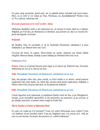 Cu gura strig necurmat: greşit-am!, iar cu gândul petrec lucrând cele necuvioase.
Deci, cu ce ochi te voi vedea pe Tine, Hristoase, eu, deznădăjduitul? Pentru Ceea
ce Te-a născut, miluieşte-mă.
Şi acum şi pururea şi în vecii vecilor. Amin.
Mulţimea răutăţilor mele o am mărturisit ţie, că nimeni în lume altul nu a mâniat,
Stăpână, pe Fiul tău, pe Dumnezeu şi Domnul, aşa precum eu; deci cu Acesta îm-
pacă-mă degrab, Fecioară.
Irmosul:
Să lăudăm, bine să cuvântăm şi să ne închinăm Domnului, cântându-I şi prea
înălţându-L pe Dânsul întru toţi vecii.
Cuvioşii tăi tineri, în cuptor, Heruvimilor au urmat, cântarea cea întreit sfântă
strigând: Binecuvântaţi, lăudaţi şi prea înălţaţi pe Domnul întru toţi vecii.
Cântarea a 9-a
Irmos: Ceea ce ai primit bucuria prin înger şi ai născut pe Ziditorul tău, Fecioară,
mântuieşte pe cei ce te slăvesc pe tine.
Stih: Preasfântă Născătoare de Dumnezeu, mântuieşte-ne pe noi.
Iată, mă apropii către tine, prea curată, cu frică multă şi cu dorire, ştiind puterea
rugăciunii tale celei multe, eu, robul tău; că prea mult poate rugăciunea, Stăpână, a
Maicii către Fiul cel prea adevărat, că Se pleacă de îndurări.
Stih: Preasfântă Născătoare de Dumnezeu, mântuieşte-ne pe noi.
Cetele îngerilor ia-le împreună, şi mulţimea Oştilor celor de Sus, şi pe Mergătorul-
înainte, şi pe noroadele apostolilor şi ale prorocilor, pe mucenici, şi pe cuvioşi, şi
pe sfinţiţii mucenici, şi pentru mine roagă-te Fiului tău.
Slavă Tatălui şi Fiului şi Sfântului Duh.
O, cum voi vedea pe Cel nevăzut!? Cum voi suferi înfricoşata acea vedere? Cum
voi îndrăzni să-mi deschid ochii? Cum pe Stăpânul meu voi cuteza să-L văd, pe
care nu am încetat, Fecioară, din pruncie a-L scârbi totdeauna?
 