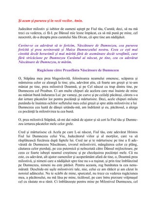Şi acum şi pururea şi în vecii vecilor. Amin.
Judecător milostiv şi iubitor de oameni aştept pe Fiul tău, Curată; deci, să nu mă
treci cu vederea, ci fă-L pe Dânsul mie lesne împăcat, ca să mă pună pe mine, cel
neocrotit, de-a dreapta prea curatului Său Divan, că spre tine am nădăjduit.
Cuvine-se cu adevărat să te fericim, Născătoare de Dumnezeu, cea pururea
fericită și prea nevinovată și Maica Dumnezeului nostru. Ceea ce ești mai
cinstită decât heruvimii și mai mărită fără de asemănare decât serafimii, care
fără stricăciune pe Dumnezeu Cuvântul ai născut, pe tine, cea cu adevărat
Născătoare de Dumnezeu, te mărim.
Rugăciune către Preasfânta Născătoare de Dumnezeu
O, Stăpâna mea prea blagoslovită, folositoarea neamului omenesc, scăparea şi
mântuirea celor ce aleargă la tine; ştiu, adevărat ştiu, că foarte am greşit şi te-am
mâniat pe tine, prea milostivă Doamnă, şi pe Cel născut cu trup dintru tine, pe
Dumnezeu cel Preabun. Ci am multe chipuri ale acelora care mai înainte de mine
au mâniat bună îndurarea Lui: pe vameşi, pe curve şi pe ceilalţi păcătoşi, cărora s-a
dat iertare păcatelor lor pentru pocăinţă şi mărturisire. Deci, acele chipuri miluite
punându-le înaintea ochilor sufletului meu celui greşit şi spre atâta milostivire a lui
Dumnezeu cea luată de dânşii uitându-mă, am îndrăznit şi eu, păcătosul, a alerga
cu pocăinţă la milostivirea ta cea bună.
O, prea milostivă Stăpână, să-mi dai mână de ajutor şi să ceri la Fiul tău şi Dumne-
zeu iertarea păcatelor mele celor grele.
Cred şi mărturisesc că Acela pe care L-ai născut, Fiul tău, este adevărat Hristos
Fiul lui Dumnezeu celui Viu, Judecătorul viilor şi al morţilor, care va să
răsplătească fiecăruia după faptele lui. Cred iar şi te mărturisesc pe tine a fi ade-
vărată de Dumnezeu Născătoare, izvorul milostivirii, mângâierea celor ce plâng,
căutarea celor pierduţi, pe cea puternică şi neîncetată către Dânsul mijlocitoare, pe
ceea ce foarte iubeşti neamul creştinesc şi pe chezăşuirea pocăinţei mele. Că nu
este, cu adevărat, alt ajutor oamenilor şi acoperământ afară de tine, o, Doamnă prea
milostivă, şi nimeni care a nădăjduit spre tine nu s-a ruşinat, şi prin tine îmblânzind
pe Dumnezeu, nimeni nu este părăsit. Pentru aceasta, rog bunătatea ta cea nenu-
mărată: Deschide-mi uşile milostivirii tale, mie, celui ce am rătăcit şi am căzut în
noroiul adâncului. Nu te scârbi de mine, spurcatul, nu trece cu vederea rugăciunea
mea, a păcătosului, nu mă lăsa pe mine, ticălosul, pe care întru pierzare vrăjmaşul
cel cu răutate m-a rănit. Ci îmblânzeşte pentru mine pe Milostivul Dumnezeu, cel
 