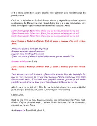 ce S-a născut dintru tine, să ierte păcatele mele cele mari şi să mă izbăvească din
pierzarea mea.
Ca şi eu, cu toţi cei ce au dobândit iertare, să cânt şi să proslăvesc milostivirea cea
nemăsurată a lui Dumnezeu celui Născut dintru tine şi a ta cea neînfruntată, spre
mine, folosinţă în viaţa aceasta şi întru nesfârşitul veacului. Amin.
Sfinte Dumnezeule, Sfinte tare, Sfinte fără de moarte, miluieşte-ne pe noi.
Sfinte Dumnezeule, Sfinte tare, Sfinte fără de moarte, miluieşte-ne pe noi.
Sfinte Dumnezeule, Sfinte tare, Sfinte fără de moarte, miluieşte-ne pe noi.
Slavă Tatălui şi Fiului şi Sfântului Duh. Şi acum şi pururea şi în vecii vecilor.
Amin.
Preasfântă Treime, miluieşte-ne pe noi;
Doamne, curăţeşte păcatele noastre;
Stăpâne, iartă fărădelegile noastre;
Sfinte, cercetează şi vindecă neputinţele noastre, pentru numele Tău.
Doamne miluieşte (de 3 ori),
Slavă Tatălui şi Fiului şi Sfântului Duh. Şi acum şi pururea şi în vecii vecilor.
Amin.
Tatăl nostru, care eşti în ceruri, sfinţească-se numele Tău, vie împărăţia Ta,
facă-se voia Ta precum în cer aşa şi pe pământ. Pâinea noastră cea spre fiinţă
dă-ne-o nouă astăzi. Şi ne iartă nouă greşalele noastre, precum şi noi iertăm
greşiţilor noştri. Şi nu ne duce pe noi în ispită, ci ne izbăveşte de cel rău.
[Dacă este preot de faţă, zice: Că a Ta este împărăţia şi puterea şi slava, a Tatălui
şi a Fiului şi a Sfântului Duh, acum şi pururea şi în vecii vecilor.]
Strana: Amin.
Dacă nu este preot de faţă, diaconul, monahul sau mireanul rosteşte: Pentru rugă-
ciunile Sfinţilor părinţilor noştri, Doamne Iisuse Hristoase, Fiul lui Dumnezeu,
miluieşte-ne pe noi. Amin.
Apoi troparele de umilinţă, glasul 6:
 