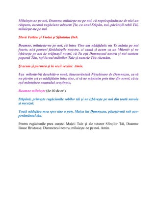 Miluieşte-ne pe noi, Doamne, miluieşte-ne pe noi, că nepricepându-ne de nici un
răspuns, această rugăciune aducem Ţie, ca unui Stăpân, noi, păcătoşii robii Tăi,
miluieşte-ne pe noi.
Slavă Tatălui şi Fiului şi Sfântului Duh.
Doamne, miluieşte-ne pe noi, că întru Tine am nădăjduit; nu Te mânia pe noi
foarte, nici pomeni fărădelegile noastre, ci caută şi acum ca un Milostiv şi ne
izbăveşte pe noi de vrăjmaşii noştri, că Tu eşti Dumnezeul nostru şi noi suntem
poporul Tău, toţi lucrul mâinilor Tale şi numele Tău chemăm.
Şi acum şi pururea şi în vecii vecilor. Amin.
Uşa milostivirii deschide-o nouă, binecuvântată Născătoare de Dumnezeu, ca să
nu pierim cei ce nădăjduim întru tine, ci să ne mântuim prin tine din nevoi, că tu
eşti mântuirea neamului creştinesc.
Doamne miluieşte (de 40 de ori)
Stăpână, primeşte rugăciunile robilor tăi şi ne izbăveşte pe noi din toată nevoia
şi necazul.
Toată nădejdea mea spre tine o pun, Maica lui Dumnezeu, păzeşte-mă sub aco-
perământul tău.
Pentru rugăciunile prea curatei Maicii Tale şi ale tuturor Sfinţilor Tăi, Doamne
Iisuse Hristoase, Dumnezeul nostru, miluieşte-ne pe noi. Amin.
 