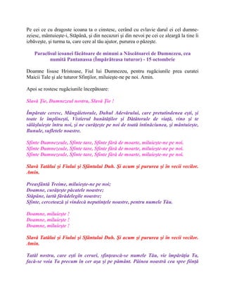 Pe cei ce cu dragoste icoana ta o cinstesc, cerând cu evlavie darul ei cel dumne-
zeiesc, mântuieşte-i, Stăpână, şi din necazuri şi din nevoi pe cei ce aleargă la tine îi
izbăveşte, şi turma ta, care cere al tău ajutor, pururea o păzeşte.
Paraclisul icoanei făcătoare de minuni a Născătoarei de Dumnezeu, cea
numită Pantanassa (Împărăteasa tuturor) - 15 octombrie
Doamne Iisuse Hristoase, Fiul lui Dumnezeu, pentru rugăciunile prea curatei
Maicii Tale şi ale tuturor Sfinţilor, miluieşte-ne pe noi. Amin.
Apoi se rostesc rugãciunile începãtoare:
Slavă Ţie, Dumnezeul nostru, Slavă Ţie !
Împărate ceresc, Mângâietorule, Duhul Adevărului, care pretutindenea eşti, şi
toate le împlineşti, Vistierul bunătăţilor şi Dătătorule de viaţă, vino şi te
sălăşluieşte întru noi, şi ne curăţeşte pe noi de toată intinăciunea, şi mântuieşte,
Bunule, sufletele noastre.
Sfinte Dumnezeule, Sfinte tare, Sfinte fără de moarte, miluieşte-ne pe noi.
Sfinte Dumnezeule, Sfinte tare, Sfinte fără de moarte, miluieşte-ne pe noi.
Sfinte Dumnezeule, Sfinte tare, Sfinte fără de moarte, miluieşte-ne pe noi.
Slavă Tatălui şi Fiului şi Sfântului Duh. Şi acum şi pururea şi în vecii vecilor.
Amin.
Preasfântă Treime, miluieşte-ne pe noi;
Doamne, curăţeşte păcatele noastre;
Stăpâne, iartă fărădelegile noastre;
Sfinte, cercetează şi vindecă neputinţele noastre, pentru numele Tău.
Doamne, miluieşte !
Doamne, miluieşte !
Doamne, miluieşte !
Slavă Tatălui şi Fiului şi Sfântului Duh. Şi acum şi pururea şi în vecii vecilor.
Amin.
Tatăl nostru, care eşti în ceruri, sfinţească-se numele Tău, vie împărăţia Ta,
facă-se voia Ta precum în cer aşa şi pe pământ. Pâinea noastră cea spre fiinţă
 