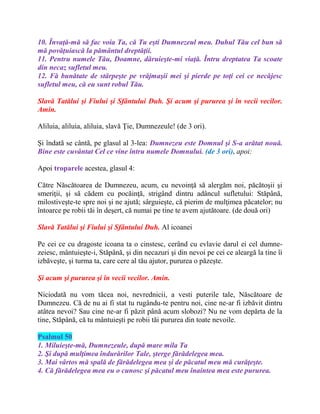 10. Învaţă-mă să fac voia Ta, că Tu eşti Dumnezeul meu. Duhul Tău cel bun să
mă povăţuiască la pământul dreptăţii.
11. Pentru numele Tău, Doamne, dăruieşte-mi viaţă. Întru dreptatea Ta scoate
din necaz sufletul meu.
12. Fă bunătate de stârpeşte pe vrăjmaşii mei şi pierde pe toţi cei ce necăjesc
sufletul meu, că eu sunt robul Tău.
Slavă Tatălui şi Fiului şi Sfântului Duh. Şi acum şi pururea şi în vecii vecilor.
Amin.
Aliluia, aliluia, aliluia, slavă Ţie, Dumnezeule! (de 3 ori).
Şi îndatã se cântã, pe glasul al 3-lea: Dumnezeu este Domnul şi S-a arătat nouă.
Bine este cuvântat Cel ce vine întru numele Domnului. (de 3 ori), apoi:
Apoi troparele acestea, glasul 4:
Către Născătoarea de Dumnezeu, acum, cu nevoinţă să alergăm noi, păcătoşii şi
smeriţii, şi să cădem cu pocăinţă, strigând dintru adâncul sufletului: Stăpână,
milostiveşte-te spre noi şi ne ajută; sârguieşte, că pierim de mulţimea păcatelor; nu
întoarce pe robii tăi în deşert, că numai pe tine te avem ajutătoare. (de două ori)
Slavă Tatălui şi Fiului şi Sfântului Duh. Al icoanei
Pe cei ce cu dragoste icoana ta o cinstesc, cerând cu evlavie darul ei cel dumne-
zeiesc, mântuieşte-i, Stăpână, şi din necazuri şi din nevoi pe cei ce aleargă la tine îi
izbăveşte, şi turma ta, care cere al tău ajutor, pururea o păzeşte.
Şi acum şi pururea şi în vecii vecilor. Amin.
Niciodată nu vom tăcea noi, nevrednicii, a vesti puterile tale, Născătoare de
Dumnezeu. Că de nu ai fi stat tu rugându-te pentru noi, cine ne-ar fi izbăvit dintru
atâtea nevoi? Sau cine ne-ar fi păzit până acum slobozi? Nu ne vom depărta de la
tine, Stăpână, că tu mântuieşti pe robii tăi pururea din toate nevoile.
Psalmul 50
1. Miluieşte-mă, Dumnezeule, după mare mila Ta
2. Şi după mulţimea îndurărilor Tale, şterge fărădelegea mea.
3. Mai vârtos mă spală de fărădelegea mea şi de păcatul meu mă curăţeşte.
4. Că fărădelegea mea eu o cunosc şi păcatul meu înaintea mea este pururea.
 