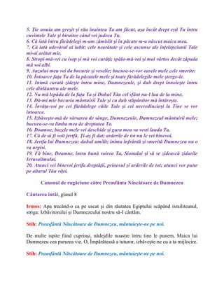 5. Ţie unuia am greşit şi rău înaintea Ta am făcut, aşa încât drept eşti Tu întru
cuvintele Tale şi biruitor când vei judeca Tu.
6. Că iată întru fărădelegi m-am zămislit şi în păcate m-a născut maica mea.
7. Că iată adevărul ai iubit; cele nearătate şi cele ascunse ale înţelepciunii Tale
mi-ai arătat mie.
8. Stropi-mă-vei cu isop şi mă voi curăţi; spăla-mă-vei şi mai vârtos decât zăpada
mă voi albi.
9. Auzului meu vei da bucurie şi veselie; bucura-se-vor oasele mele cele smerite.
10. Întoarce faţa Ta de la păcatele mele şi toate fărădelegile mele şterge-le.
11. Inimă curată zideşte întru mine, Dumnezeule, şi duh drept înnoieşte întru
cele dinlăuntru ale mele.
12. Nu mă lepăda de la faţa Ta şi Duhul Tău cel sfânt nu-l lua de la mine.
13. Dă-mi mie bucuria mântuirii Tale şi cu duh stăpânitor mă întăreşte.
14. Învăţa-voi pe cei fărădelege căile Tale şi cei necredincioşi la Tine se vor
întoarce.
15. Izbăveşte-mă de vărsarea de sânge, Dumnezeule, Dumnezeul mântuirii mele;
bucura-se-va limba mea de dreptatea Ta.
16. Doamne, buzele mele vei deschide şi gura mea va vesti lauda Ta.
17. Că de ai fi voit jertfă, Ţi-aş fi dat; arderile de tot nu le vei binevoi.
18. Jertfa lui Dumnezeu: duhul umilit; inima înfrântă şi smerită Dumnezeu nu o
va urgisi.
19. Fă bine, Doamne, întru bună voirea Ta, Sionului şi să se zidească zidurile
Ierusalimului.
20. Atunci vei binevoi jertfa dreptăţii, prinosul şi arderile de tot; atunci vor pune
pe altarul Tău viţei.
Canonul de rugăciune către Preasfânta Născătoare de Dumnezeu
Cântarea întâi, glasul 8
Irmos: Apa trecând-o ca pe uscat şi din răutatea Egiptului scăpând israiliteanul,
striga: Izbăvitorului şi Dumnezeului nostru să-I cântăm.
Stih: Preasfântă Născătoare de Dumnezeu, mântuieşte-ne pe noi.
De multe ispite fiind cuprinşi, nădejdile noastre întru tine le punem, Maica lui
Dumnezeu cea pururea vie. O, Împărăteasă a tuturor, izbăveşte-ne cu a ta mijlocire.
Stih: Preasfântă Născătoare de Dumnezeu, mântuieşte-ne pe noi.
 