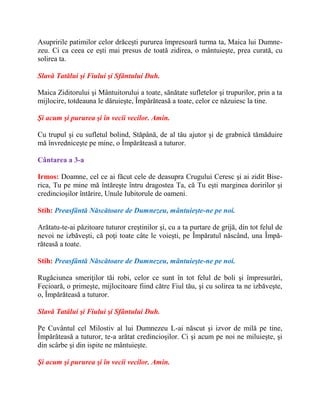 Asupririle patimilor celor drăceşti pururea împresoară turma ta, Maica lui Dumne-
zeu. Ci ca ceea ce eşti mai presus de toată zidirea, o mântuieşte, prea curată, cu
solirea ta.
Slavă Tatălui şi Fiului şi Sfântului Duh.
Maica Ziditorului şi Mântuitorului a toate, sănătate sufletelor şi trupurilor, prin a ta
mijlocire, totdeauna le dăruieşte, Împărăteasă a toate, celor ce năzuiesc la tine.
Şi acum şi pururea şi în vecii vecilor. Amin.
Cu trupul şi cu sufletul bolind, Stăpână, de al tău ajutor şi de grabnică tămăduire
mă învredniceşte pe mine, o Împărăteasă a tuturor.
Cântarea a 3-a
Irmos: Doamne, cel ce ai făcut cele de deasupra Crugului Ceresc şi ai zidit Bise-
rica, Tu pe mine mă întăreşte întru dragostea Ta, că Tu eşti marginea doririlor şi
credincioşilor întărire, Unule Iubitorule de oameni.
Stih: Preasfântă Născătoare de Dumnezeu, mântuieşte-ne pe noi.
Arătatu-te-ai păzitoare tuturor creştinilor şi, cu a ta purtare de grijă, din tot felul de
nevoi ne izbăveşti, că poţi toate câte le voieşti, pe Împăratul născând, una Împă-
răteasă a toate.
Stih: Preasfântă Născătoare de Dumnezeu, mântuieşte-ne pe noi.
Rugăciunea smeriţilor tăi robi, celor ce sunt în tot felul de boli şi împresurări,
Fecioară, o primeşte, mijlocitoare fiind către Fiul tău, şi cu solirea ta ne izbăveşte,
o, Împărăteasă a tuturor.
Slavă Tatălui şi Fiului şi Sfântului Duh.
Pe Cuvântul cel Milostiv al lui Dumnezeu L-ai născut şi izvor de milă pe tine,
Împărăteasă a tuturor, te-a arătat credincioşilor. Ci şi acum pe noi ne miluieşte, şi
din scârbe şi din ispite ne mântuieşte.
Şi acum şi pururea şi în vecii vecilor. Amin.
 