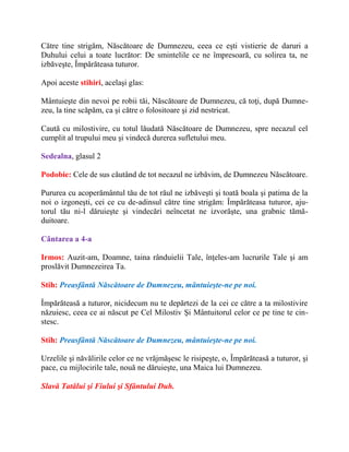 Către tine strigăm, Născătoare de Dumnezeu, ceea ce eşti vistierie de daruri a
Duhului celui a toate lucrător: De smintelile ce ne împresoară, cu solirea ta, ne
izbăveşte, Împărăteasa tuturor.
Apoi aceste stihiri, acelaşi glas:
Mântuieşte din nevoi pe robii tăi, Născătoare de Dumnezeu, că toţi, după Dumne-
zeu, la tine scăpăm, ca şi către o folositoare şi zid nestricat.
Caută cu milostivire, cu totul lăudată Născătoare de Dumnezeu, spre necazul cel
cumplit al trupului meu şi vindecă durerea sufletului meu.
Sedealna, glasul 2
Podobie: Cele de sus căutând de tot necazul ne izbăvim, de Dumnezeu Născătoare.
Pururea cu acoperământul tău de tot răul ne izbăveşti şi toată boala şi patima de la
noi o izgoneşti, cei ce cu de-adinsul către tine strigăm: Împărăteasa tuturor, aju-
torul tău ni-l dăruieşte şi vindecări neîncetat ne izvorăşte, una grabnic tămă-
duitoare.
Cântarea a 4-a
Irmos: Auzit-am, Doamne, taina rânduielii Tale, înţeles-am lucrurile Tale şi am
proslăvit Dumnezeirea Ta.
Stih: Preasfântă Născătoare de Dumnezeu, mântuieşte-ne pe noi.
Împărăteasă a tuturor, nicidecum nu te depărtezi de la cei ce către a ta milostivire
năzuiesc, ceea ce ai născut pe Cel Milostiv Şi Mântuitorul celor ce pe tine te cin-
stesc.
Stih: Preasfântă Născătoare de Dumnezeu, mântuieşte-ne pe noi.
Urzelile şi năvălirile celor ce ne vrăjmăşesc le risipeşte, o, Împărăteasă a tuturor, şi
pace, cu mijlocirile tale, nouă ne dăruieşte, una Maica lui Dumnezeu.
Slavă Tatălui şi Fiului şi Sfântului Duh.
 