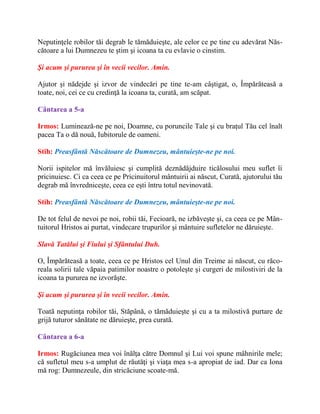Neputinţele robilor tăi degrab le tămăduieşte, ale celor ce pe tine cu adevărat Năs-
cătoare a lui Dumnezeu te ştim şi icoana ta cu evlavie o cinstim.
Şi acum şi pururea şi în vecii vecilor. Amin.
Ajutor şi nădejde şi izvor de vindecări pe tine te-am câştigat, o, Împărăteasă a
toate, noi, cei ce cu credinţă la icoana ta, curată, am scăpat.
Cântarea a 5-a
Irmos: Luminează-ne pe noi, Doamne, cu poruncile Tale şi cu braţul Tău cel înalt
pacea Ta o dă nouă, Iubitorule de oameni.
Stih: Preasfântă Născătoare de Dumnezeu, mântuieşte-ne pe noi.
Norii ispitelor mă învăluiesc şi cumplită deznădăjduire ticălosului meu suflet îi
pricinuiesc. Ci ca ceea ce pe Pricinuitorul mântuirii ai născut, Curată, ajutorului tău
degrab mă învredniceşte, ceea ce eşti întru totul nevinovată.
Stih: Preasfântă Născătoare de Dumnezeu, mântuieşte-ne pe noi.
De tot felul de nevoi pe noi, robii tăi, Fecioară, ne izbăveşte şi, ca ceea ce pe Mân-
tuitorul Hristos ai purtat, vindecare trupurilor şi mântuire sufletelor ne dăruieşte.
Slavă Tatălui şi Fiului şi Sfântului Duh.
O, Împărăteasă a toate, ceea ce pe Hristos cel Unul din Treime ai născut, cu răco-
reala solirii tale văpaia patimilor noastre o potoleşte şi curgeri de milostiviri de la
icoana ta pururea ne izvorăşte.
Şi acum şi pururea şi în vecii vecilor. Amin.
Toată neputinţa robilor tăi, Stăpână, o tămăduieşte şi cu a ta milostivă purtare de
grijă tuturor sănătate ne dăruieşte, prea curată.
Cântarea a 6-a
Irmos: Rugăciunea mea voi înălţa către Domnul şi Lui voi spune mâhnirile mele;
că sufletul meu s-a umplut de răutăţi şi viaţa mea s-a apropiat de iad. Dar ca Iona
mă rog: Dumnezeule, din stricăciune scoate-mă.
 