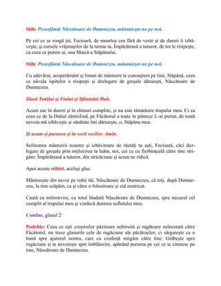 Stih: Preasfântă Născătoare de Dumnezeu, mântuieşte-ne pe noi.
Pe cei ce se roagă ţie, Fecioară, de moartea cea fără de veste şi de dureri îi izbă-
veşte, şi cursele vrăjmaşilor de la turma ta, Împărăteasă a tuturor, de tot le risipeşte,
ca ceea ce putere ai, una Maică a Stăpânului.
Stih: Preasfântă Născătoare de Dumnezeu, mântuieşte-ne pe noi.
Cu adevărat, acoperământ şi liman de mântuire te cunoaştem pe tine, Stăpână, ceea
ce năvala ispitelor o risipeşti şi dezlegare de greşale dăruieşti, Născătoare de
Dumnezeu.
Slavă Tatălui şi Fiului şi Sfântului Duh.
Acum zac în dureri şi în chinuri cumplite, şi nu este tămăduire trupului meu. Ci ca
ceea ce de la Duhul zămislind, pe Făcătorul a toate în pântece L-ai purtat, de toată
nevoia mă izbăveşte şi sănătate îmi dăruieşte, o, Stăpâna mea.
Şi acum şi pururea şi în vecii vecilor. Amin.
Solitoarea mântuirii noastre şi izbăvitoare de răutăţi tu eşti, Fecioară, căci dez-
legare de greşale prin mijlocirea ta luăm, noi, cei ce cu fierbinţeală către tine stri-
găm: Împărăteasă a tuturor, din stricăciune şi acum ne ridică.
Apoi aceste stihiri, acelaşi glas:
Mântuieşte din nevoi pe robii tăi, Născătoare de Dumnezeu, că toţi, după Dumne-
zeu, la tine scăpăm, ca şi către o folositoare şi zid nestricat.
Caută cu milostivire, cu totul lăudată Născătoare de Dumnezeu, spre necazul cel
cumplit al trupului meu şi vindecă durerea sufletului meu.
Condac, glasul 2:
Podobie: Ceea ce eşti creştinilor păzitoare nebiruită şi rugătoare neîncetată către
Făcătorul, nu trece glasurile cele de rugăciune ale păcătoşilor, ci sârguieşte ca o
bună spre ajutorul nostru, care cu credinţă strigăm către tine: Grăbeşte spre
rugăciune şi te nevoieşte spre îmblânzire, apărând pururea pe cei ce te cinstesc pe
tine, Născătoare de Dumnezeu.
 